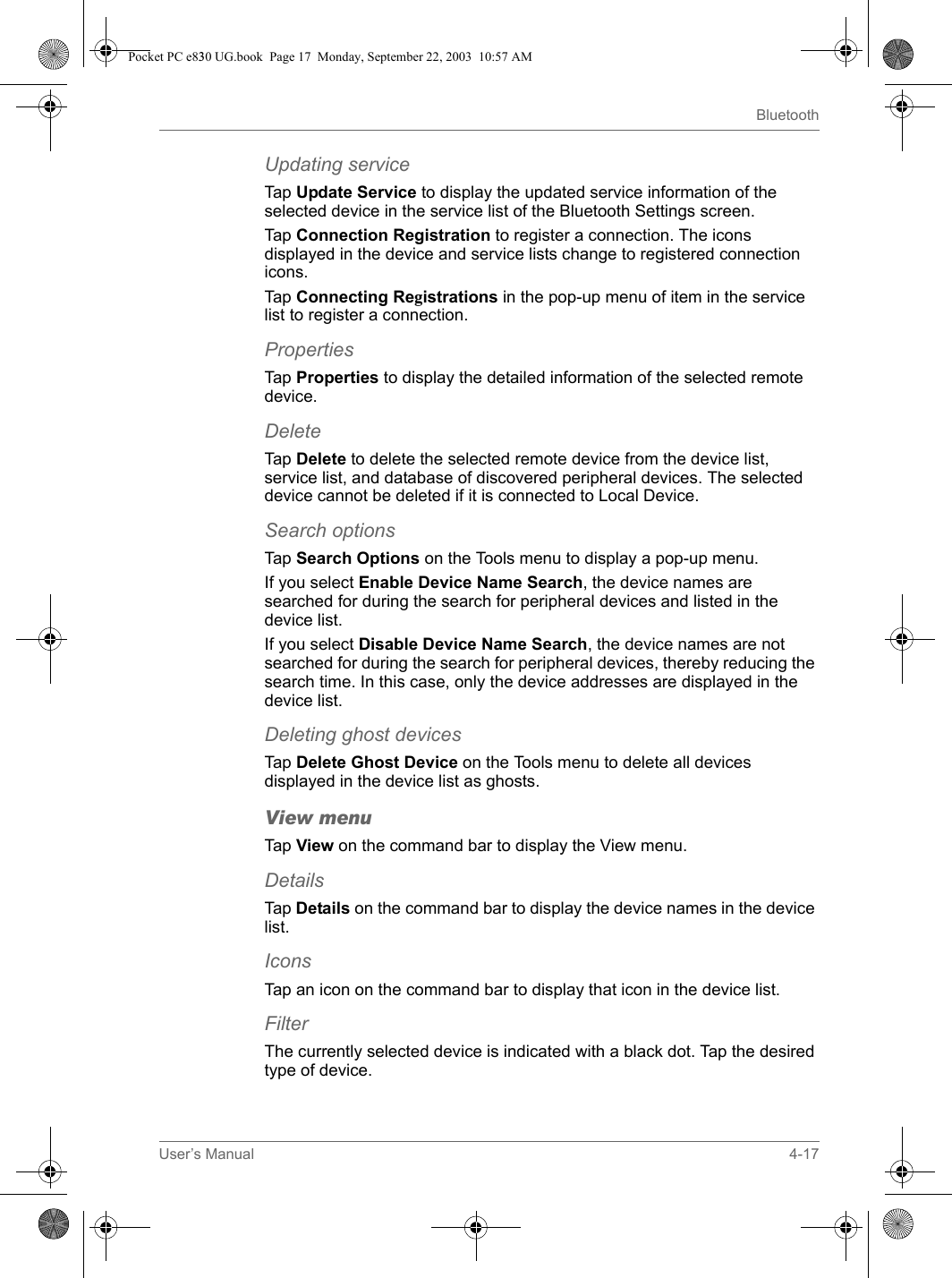 User’s Manual 4-17BluetoothUpdating serviceTap Update Service to display the updated service information of the selected device in the service list of the Bluetooth Settings screen.Tap Connection Registration to register a connection. The icons displayed in the device and service lists change to registered connection icons.Tap Connecting Registrations in the pop-up menu of item in the service list to register a connection.PropertiesTap Properties to display the detailed information of the selected remote device.DeleteTap Delete to delete the selected remote device from the device list, service list, and database of discovered peripheral devices. The selected device cannot be deleted if it is connected to Local Device.Search optionsTap Search Options on the Tools menu to display a pop-up menu.If you select Enable Device Name Search, the device names are searched for during the search for peripheral devices and listed in the device list.If you select Disable Device Name Search, the device names are not searched for during the search for peripheral devices, thereby reducing the search time. In this case, only the device addresses are displayed in the device list.Deleting ghost devicesTap Delete Ghost Device on the Tools menu to delete all devices displayed in the device list as ghosts.View menuTap View on the command bar to display the View menu.DetailsTap Details on the command bar to display the device names in the device list.IconsTap an icon on the command bar to display that icon in the device list.FilterThe currently selected device is indicated with a black dot. Tap the desired type of device.Pocket PC e830 UG.book  Page 17  Monday, September 22, 2003  10:57 AM
