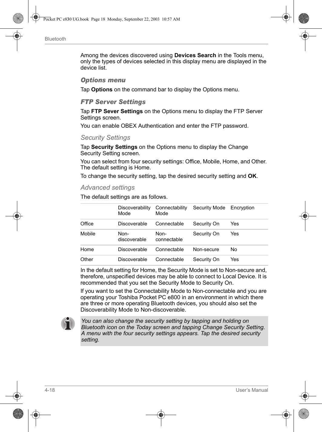 4-18 User’s ManualBluetoothAmong the devices discovered using Devices Search in the Tools menu, only the types of devices selected in this display menu are displayed in the device list.Options menuTap Options on the command bar to display the Options menu.FTP Server SettingsTap FTP Sever Settings on the Options menu to display the FTP Server Settings screen.You can enable OBEX Authentication and enter the FTP password.Security SettingsTap Security Settings on the Options menu to display the Change Security Setting screen.You can select from four security settings: Office, Mobile, Home, and Other. The default setting is Home.To change the security setting, tap the desired security setting and OK.Advanced settingsThe default settings are as follows.In the default setting for Home, the Security Mode is set to Non-secure and, therefore, unspecified devices may be able to connect to Local Device. It is recommended that you set the Security Mode to Security On.If you want to set the Connectability Mode to Non-connectable and you are operating your Toshiba Pocket PC e800 in an environment in which there are three or more operating Bluetooth devices, you should also set the Discoverability Mode to Non-discoverable.Discoverability ModeConnectability ModeSecurity Mode EncryptionOffice Discoverable Connectable Security On YesMobile Non-discoverableNon-connectableSecurity On YesHome Discoverable Connectable Non-secure NoOther Discoverable Connectable Security On YesYou can also change the security setting by tapping and holding on Bluetooth icon on the Today screen and tapping Change Security Setting. A menu with the four security settings appears. Tap the desired security setting.Pocket PC e830 UG.book  Page 18  Monday, September 22, 2003  10:57 AM