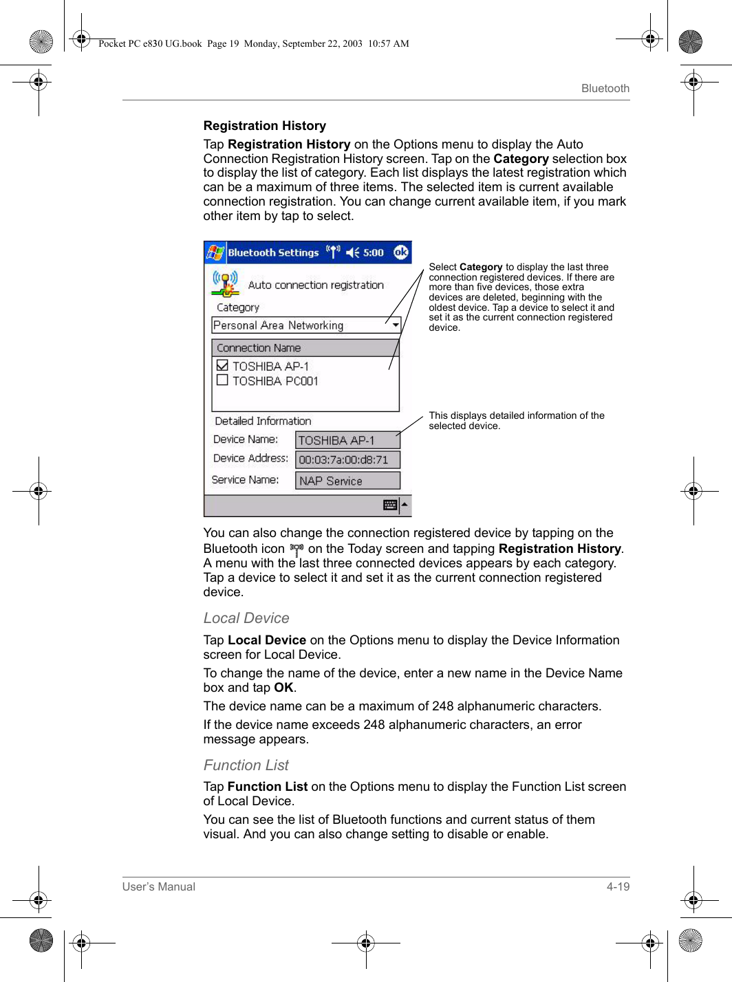 User’s Manual 4-19BluetoothRegistration HistoryTap Registration History on the Options menu to display the Auto Connection Registration History screen. Tap on the Category selection box to display the list of category. Each list displays the latest registration which can be a maximum of three items. The selected item is current available connection registration. You can change current available item, if you mark other item by tap to select. You can also change the connection registered device by tapping on the Bluetooth icon   on the Today screen and tapping Registration History. A menu with the last three connected devices appears by each category. Tap a device to select it and set it as the current connection registered device.Local DeviceTap Local Device on the Options menu to display the Device Information screen for Local Device.To change the name of the device, enter a new name in the Device Name box and tap OK.The device name can be a maximum of 248 alphanumeric characters.If the device name exceeds 248 alphanumeric characters, an error message appears.Function ListTap Function List on the Options menu to display the Function List screen of Local Device.You can see the list of Bluetooth functions and current status of them visual. And you can also change setting to disable or enable.Select Category to display the last three connection registered devices. If there are more than five devices, those extra devices are deleted, beginning with the oldest device. Tap a device to select it and set it as the current connection registered device.This displays detailed information of the selected device.Pocket PC e830 UG.book  Page 19  Monday, September 22, 2003  10:57 AM