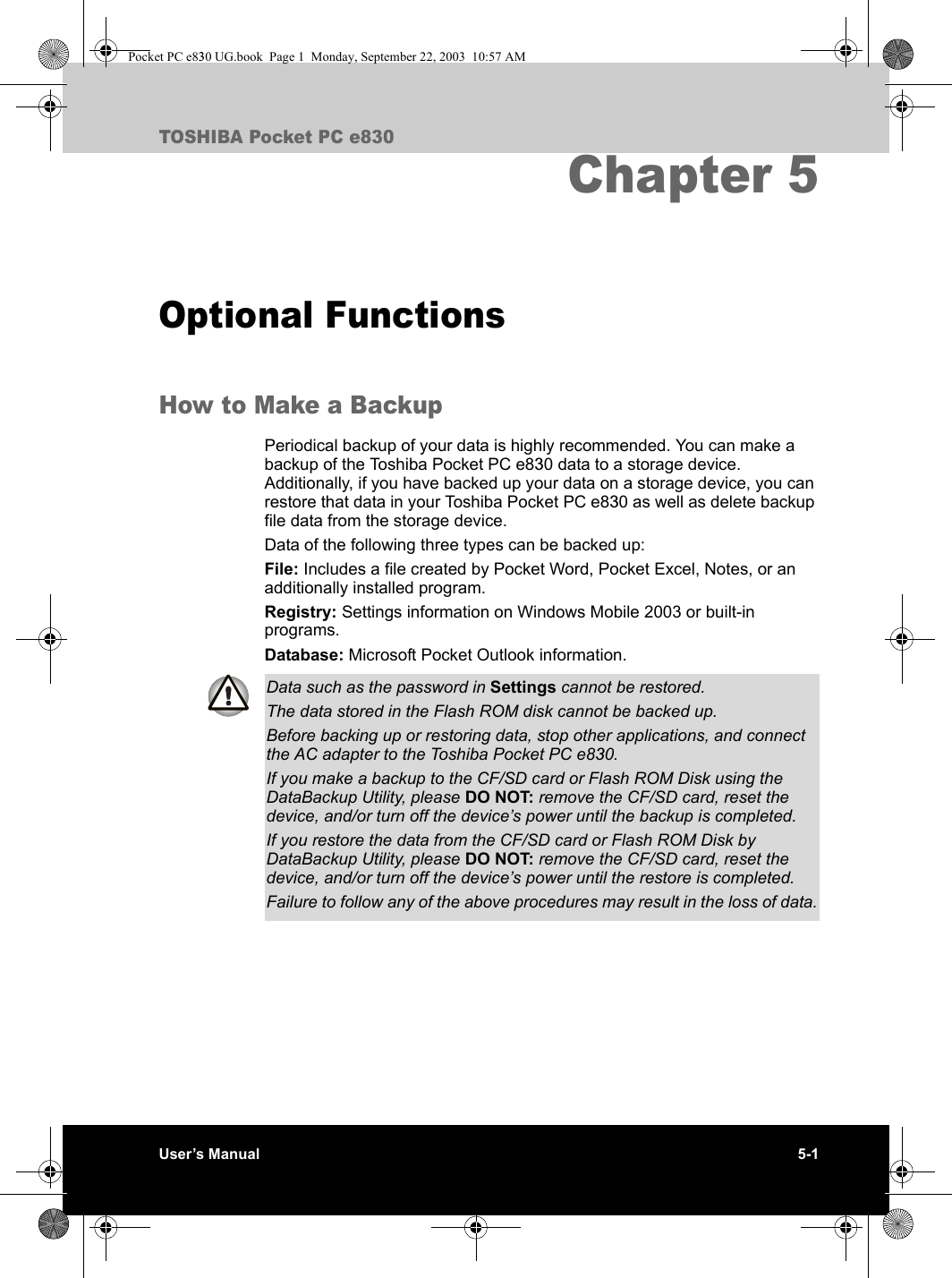 User’s Manual 5-1TOSHIBA Pocket PC e830Chapter 5Optional FunctionsHow to Make a BackupPeriodical backup of your data is highly recommended. You can make a backup of the Toshiba Pocket PC e830 data to a storage device. Additionally, if you have backed up your data on a storage device, you can restore that data in your Toshiba Pocket PC e830 as well as delete backup file data from the storage device. Data of the following three types can be backed up:File: Includes a file created by Pocket Word, Pocket Excel, Notes, or an additionally installed program.Registry: Settings information on Windows Mobile 2003 or built-in programs.Database: Microsoft Pocket Outlook information.Data such as the password in Settings cannot be restored.The data stored in the Flash ROM disk cannot be backed up.Before backing up or restoring data, stop other applications, and connect the AC adapter to the Toshiba Pocket PC e830.If you make a backup to the CF/SD card or Flash ROM Disk using the DataBackup Utility, please DO NOT: remove the CF/SD card, reset the device, and/or turn off the device’s power until the backup is completed.If you restore the data from the CF/SD card or Flash ROM Disk by DataBackup Utility, please DO NOT: remove the CF/SD card, reset the device, and/or turn off the device’s power until the restore is completed.Failure to follow any of the above procedures may result in the loss of data.Pocket PC e830 UG.book  Page 1  Monday, September 22, 2003  10:57 AM