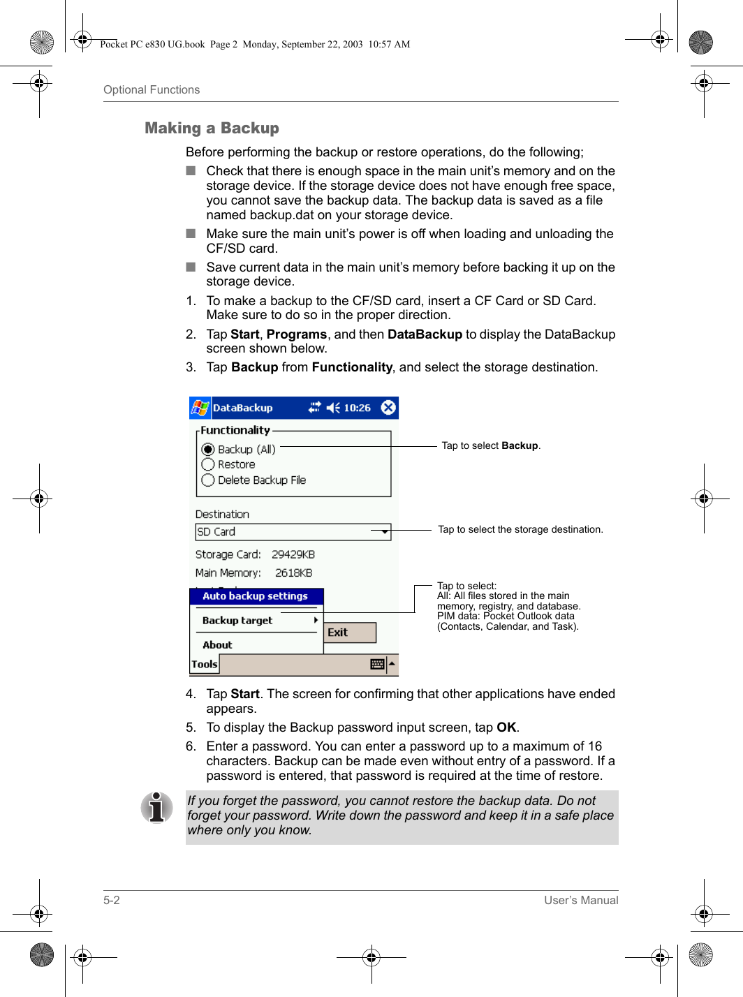 5-2 User’s ManualOptional FunctionsMaking a BackupBefore performing the backup or restore operations, do the following;■Check that there is enough space in the main unit’s memory and on the storage device. If the storage device does not have enough free space, you cannot save the backup data. The backup data is saved as a file named backup.dat on your storage device.■Make sure the main unit’s power is off when loading and unloading the CF/SD card.■Save current data in the main unit’s memory before backing it up on the storage device.1. To make a backup to the CF/SD card, insert a CF Card or SD Card. Make sure to do so in the proper direction.2. Tap Start, Programs, and then DataBackup to display the DataBackup screen shown below.3. Tap Backup from Functionality, and select the storage destination.4. Tap Start. The screen for confirming that other applications have ended appears.5. To display the Backup password input screen, tap OK.6. Enter a password. You can enter a password up to a maximum of 16 characters. Backup can be made even without entry of a password. If a password is entered, that password is required at the time of restore.Tap to select:All: All files stored in the main memory, registry, and database. PIM data: Pocket Outlook data (Contacts, Calendar, and Task).Tap to select Backup.Tap to select the storage destination.If you forget the password, you cannot restore the backup data. Do not forget your password. Write down the password and keep it in a safe place where only you know.Pocket PC e830 UG.book  Page 2  Monday, September 22, 2003  10:57 AM