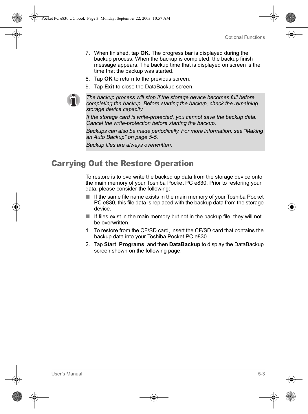 User’s Manual 5-3Optional Functions7. When finished, tap OK. The progress bar is displayed during the backup process. When the backup is completed, the backup finish message appears. The backup time that is displayed on screen is the time that the backup was started.8. Tap OK to return to the previous screen.9. Tap Exit to close the DataBackup screen.Carrying Out the Restore OperationTo restore is to overwrite the backed up data from the storage device onto the main memory of your Toshiba Pocket PC e830. Prior to restoring your data, please consider the following:■If the same file name exists in the main memory of your Toshiba Pocket PC e830, this file data is replaced with the backup data from the storage device.■If files exist in the main memory but not in the backup file, they will not be overwritten.1. To restore from the CF/SD card, insert the CF/SD card that contains the backup data into your Toshiba Pocket PC e830.2. Tap Start, Programs, and then DataBackup to display the DataBackup screen shown on the following page.The backup process will stop if the storage device becomes full before completing the backup. Before starting the backup, check the remaining storage device capacity.If the storage card is write-protected, you cannot save the backup data. Cancel the write-protection before starting the backup.Backups can also be made periodically. For more information, see “Making an Auto Backup” on page 5-5.Backup files are always overwritten.Pocket PC e830 UG.book  Page 3  Monday, September 22, 2003  10:57 AM