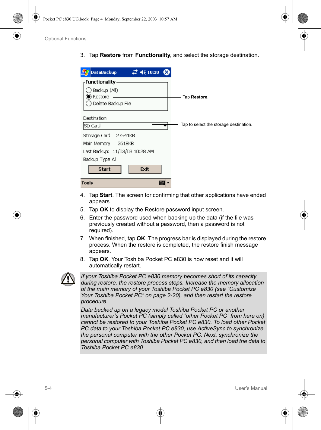 5-4 User’s ManualOptional Functions3. Tap Restore from Functionality, and select the storage destination.4. Tap Start. The screen for confirming that other applications have ended appears.5. Tap OK to display the Restore password input screen.6. Enter the password used when backing up the data (if the file was previously created without a password, then a password is not required).7. When finished, tap OK. The progress bar is displayed during the restore process. When the restore is completed, the restore finish message appears.8. Tap OK. Your Toshiba Pocket PC e830 is now reset and it will automatically restart.Tap  Restore.Tap to select the storage destination.If your Toshiba Pocket PC e830 memory becomes short of its capacity during restore, the restore process stops. Increase the memory allocation of the main memory of your Toshiba Pocket PC e830 (see “Customize Your Toshiba Pocket PC” on page 2-20), and then restart the restore procedure.Data backed up on a legacy model Toshiba Pocket PC or another manufacturer’s Pocket PC (simply called “other Pocket PC” from here on) cannot be restored to your Toshiba Pocket PC e830. To load other Pocket PC data to your Toshiba Pocket PC e830, use ActiveSync to synchronize the personal computer with the other Pocket PC. Next, synchronize the personal computer with Toshiba Pocket PC e830, and then load the data to Toshiba Pocket PC e830.Pocket PC e830 UG.book  Page 4  Monday, September 22, 2003  10:57 AM