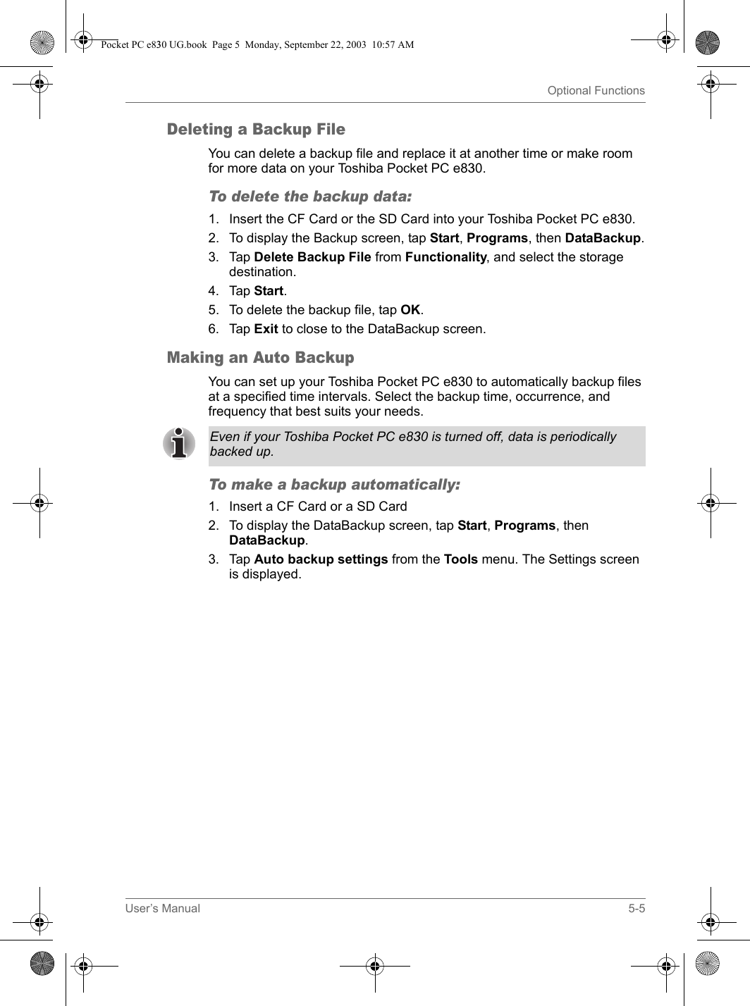 User’s Manual 5-5Optional FunctionsDeleting a Backup FileYou can delete a backup file and replace it at another time or make room for more data on your Toshiba Pocket PC e830.To delete the backup data: 1. Insert the CF Card or the SD Card into your Toshiba Pocket PC e830.2. To display the Backup screen, tap Start, Programs, then DataBackup.3. Tap Delete Backup File from Functionality, and select the storage destination.4. Tap Start.5. To delete the backup file, tap OK.6. Tap Exit to close to the DataBackup screen.Making an Auto BackupYou can set up your Toshiba Pocket PC e830 to automatically backup files at a specified time intervals. Select the backup time, occurrence, and frequency that best suits your needs. To make a backup automatically: 1. Insert a CF Card or a SD Card2. To display the DataBackup screen, tap Start, Programs, then DataBackup.3. Tap Auto backup settings from the Tools menu. The Settings screen is displayed.Even if your Toshiba Pocket PC e830 is turned off, data is periodically backed up. Pocket PC e830 UG.book  Page 5  Monday, September 22, 2003  10:57 AM