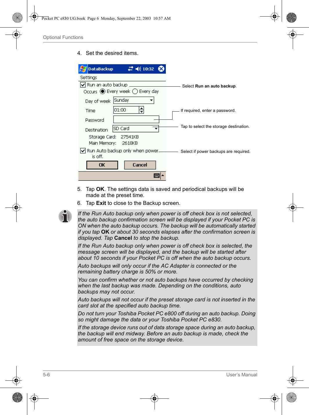 5-6 User’s ManualOptional Functions4. Set the desired items.5. Tap OK. The settings data is saved and periodical backups will be made at the preset time.6. Tap Exit to close to the Backup screen.Select Run an auto backup.If required, enter a password.Tap to select the storage destination.Select if power backups are required.If the Run Auto backup only when power is off check box is not selected, the auto backup confirmation screen will be displayed if your Pocket PC is ON when the auto backup occurs. The backup will be automatically started if you tap OK or about 30 seconds elapses after the confirmation screen is displayed. Tap Cancel to stop the backup.If the Run Auto backup only when power is off check box is selected, the message screen will be displayed, and the backup will be started after about 10 seconds if your Pocket PC is off when the auto backup occurs.Auto backups will only occur if the AC Adapter is connected or the remaining battery charge is 50% or more.You can confirm whether or not auto backups have occurred by checking when the last backup was made. Depending on the conditions, auto backups may not occur.Auto backups will not occur if the preset storage card is not inserted in the card slot at the specified auto backup time.Do not turn your Toshiba Pocket PC e800 off during an auto backup. Doing so might damage the data or your Toshiba Pocket PC e830.If the storage device runs out of data storage space during an auto backup, the backup will end midway. Before an auto backup is made, check the amount of free space on the storage device.Pocket PC e830 UG.book  Page 6  Monday, September 22, 2003  10:57 AM