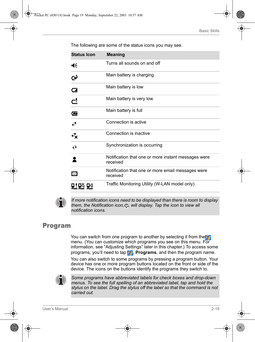 User’s Manual 2-19Basic SkillsThe following are some of the status icons you may see.ProgramYou can switch from one program to another by selecting it from the  menu. (You can customize which programs you see on this menu. For information, see “Adjusting Settings” later in this chapter.) To access some programs, you’ll need to tap  , Programs, and then the program name. You can also switch to some programs by pressing a program button. Your device has one or more program buttons located on the front or side of the device. The icons on the buttons identify the programs they switch to. Status Icon MeaningTurns all sounds on and off Main battery is charging Main battery is low Main battery is very low Main battery is fullConnection is active Connection is inactiveSynchronization is occurringNotification that one or more instant messages were receivedNotification that one or more email messages were received Traffic Monitoring Utility (W-LAN model only) If more notification icons need to be displayed than there is room to display them, the Notification icon, , will display. Tap the icon to view all notification icons. Some programs have abbreviated labels for check boxes and drop-down menus. To see the full spelling of an abbreviated label, tap and hold the stylus on the label. Drag the stylus off the label so that the command is not carried out. Pocket PC e830 UG.book  Page 19  Monday, September 22, 2003  10:57 AM