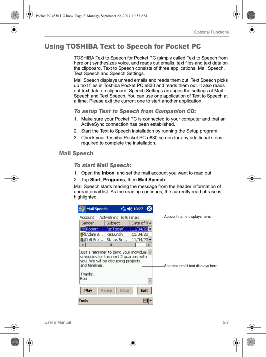 User’s Manual 5-7Optional FunctionsUsing TOSHIBA Text to Speech for Pocket PCTOSHIBA Text to Speech for Pocket PC (simply called Text to Speech from here on) synthesizes voice, and reads out emails, text files and text data on the clipboard. Text to Speech consists of three applications, Mail Speech, Text Speech and Speech Settings. Mail Speech displays unread emails and reads them out. Text Speech picks up text files in Toshiba Pocket PC e830 and reads them out. It also reads out text data on clipboard. Speech Settings arranges the settings of Mail Speech and Text Speech. You can use one application of Text to Speech at a time. Please exit the current one to start another application.To setup Text to Speech from Companion CD:1. Make sure your Pocket PC is connected to your computer and that an ActiveSync connection has been established.2. Start the Text to Speech installation by running the Setup program.3. Check your Toshiba Pocket PC e830 screen for any additional steps required to complete the installation.Mail SpeechTo start Mail Speech:1. Open the Inbox, and set the mail account you want to read out2. Tap Start, Programs, then Mail Speech.Mail Speech starts reading the message from the header information of unread email list. As the reading continues, the currently read phrase is highlighted.Account name displays here.Selected email text displays here.Pocket PC e830 UG.book  Page 7  Monday, September 22, 2003  10:57 AM