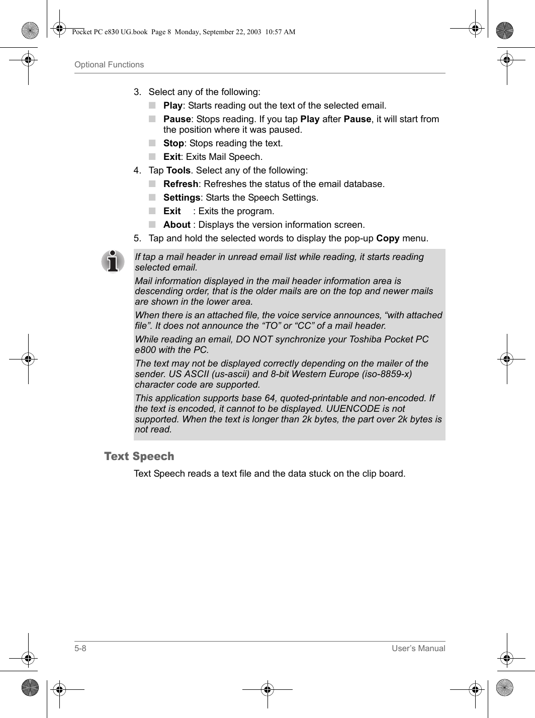 5-8 User’s ManualOptional Functions3. Select any of the following:■Play: Starts reading out the text of the selected email.■Pause: Stops reading. If you tap Play after Pause, it will start from the position where it was paused.■Stop: Stops reading the text.■Exit: Exits Mail Speech.4. Tap Tools. Select any of the following:■Refresh: Refreshes the status of the email database.■Settings: Starts the Speech Settings.■Exit : Exits the program.■About : Displays the version information screen.5. Tap and hold the selected words to display the pop-up Copy menu.Text SpeechText Speech reads a text file and the data stuck on the clip board.If tap a mail header in unread email list while reading, it starts reading selected email.Mail information displayed in the mail header information area is descending order, that is the older mails are on the top and newer mails are shown in the lower area.When there is an attached file, the voice service announces, “with attached file”. It does not announce the “TO” or “CC” of a mail header.While reading an email, DO NOT synchronize your Toshiba Pocket PC e800 with the PC.The text may not be displayed correctly depending on the mailer of the sender. US ASCII (us-ascii) and 8-bit Western Europe (iso-8859-x) character code are supported. This application supports base 64, quoted-printable and non-encoded. If the text is encoded, it cannot to be displayed. UUENCODE is not supported. When the text is longer than 2k bytes, the part over 2k bytes is not read.Pocket PC e830 UG.book  Page 8  Monday, September 22, 2003  10:57 AM