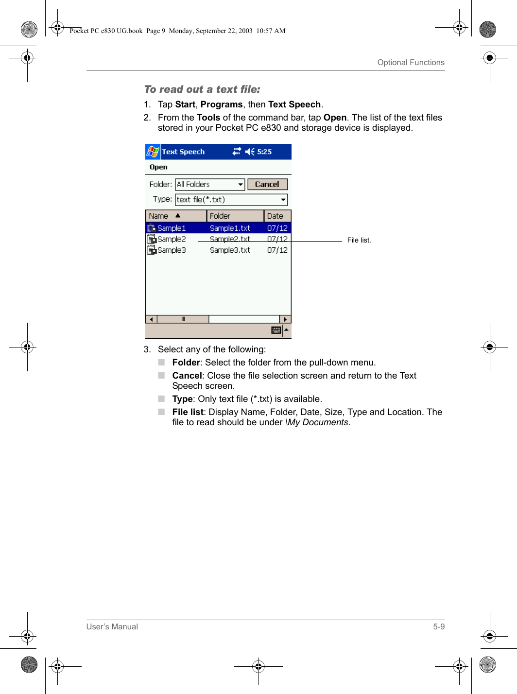 User’s Manual 5-9Optional FunctionsTo read out a text file:1. Tap Start, Programs, then Text Speech.2. From the Tools of the command bar, tap Open. The list of the text files stored in your Pocket PC e830 and storage device is displayed.3. Select any of the following:■Folder: Select the folder from the pull-down menu.■Cancel: Close the file selection screen and return to the Text Speech screen.■Type: Only text file (*.txt) is available.■File list: Display Name, Folder, Date, Size, Type and Location. The file to read should be under \My Documents.File list.Pocket PC e830 UG.book  Page 9  Monday, September 22, 2003  10:57 AM