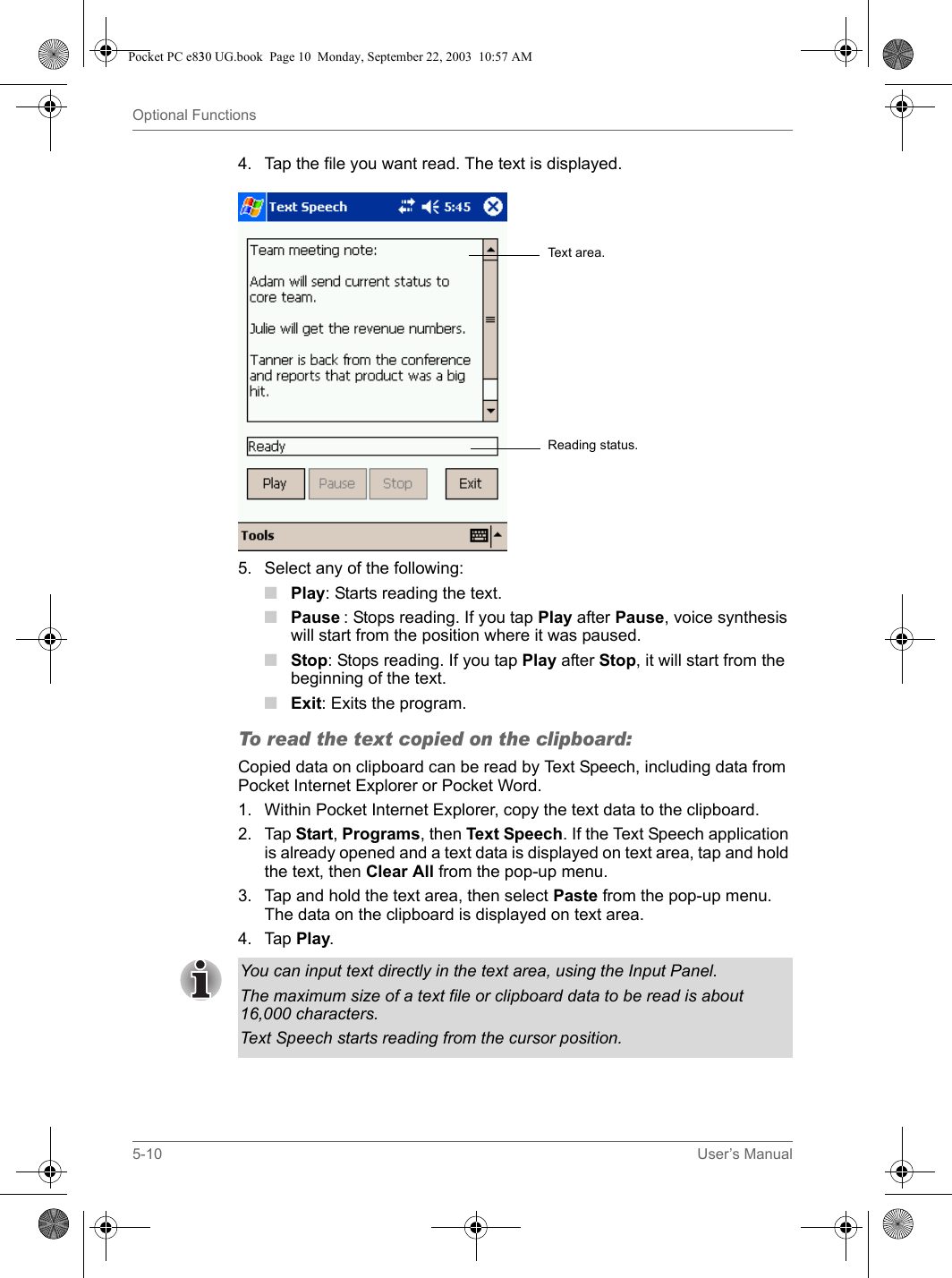 5-10 User’s ManualOptional Functions4. Tap the file you want read. The text is displayed.5. Select any of the following:■Play: Starts reading the text.■Pause : Stops reading. If you tap Play after Pause, voice synthesis will start from the position where it was paused. ■Stop: Stops reading. If you tap Play after Stop, it will start from the beginning of the text. ■Exit: Exits the program.To read the text copied on the clipboard:Copied data on clipboard can be read by Text Speech, including data from Pocket Internet Explorer or Pocket Word.1. Within Pocket Internet Explorer, copy the text data to the clipboard.2. Tap Start, Programs, then Text Speech. If the Text Speech application is already opened and a text data is displayed on text area, tap and hold the text, then Clear All from the pop-up menu.3. Tap and hold the text area, then select Paste from the pop-up menu. The data on the clipboard is displayed on text area. 4. Tap Play.Text area.Reading status.You can input text directly in the text area, using the Input Panel.The maximum size of a text file or clipboard data to be read is about 16,000 characters.Text Speech starts reading from the cursor position.Pocket PC e830 UG.book  Page 10  Monday, September 22, 2003  10:57 AM