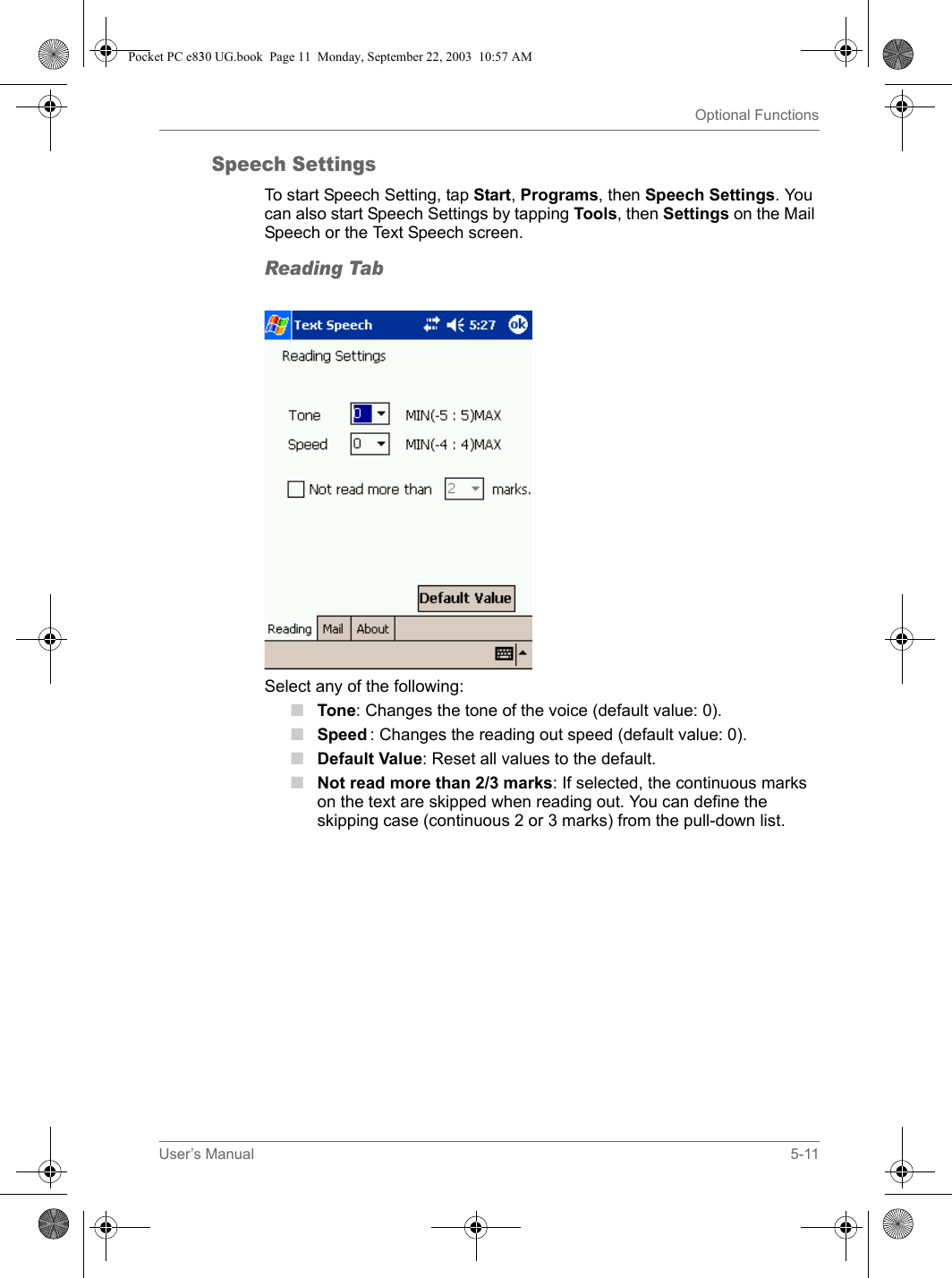 User’s Manual 5-11Optional FunctionsSpeech SettingsTo start Speech Setting, tap Start, Programs, then Speech Settings. You can also start Speech Settings by tapping Tools, then Settings on the Mail Speech or the Text Speech screen.Reading TabSelect any of the following:■Tone: Changes the tone of the voice (default value: 0).■Speed : Changes the reading out speed (default value: 0). ■Default Value: Reset all values to the default.■Not read more than 2/3 marks: If selected, the continuous marks on the text are skipped when reading out. You can define the skipping case (continuous 2 or 3 marks) from the pull-down list.Pocket PC e830 UG.book  Page 11  Monday, September 22, 2003  10:57 AM