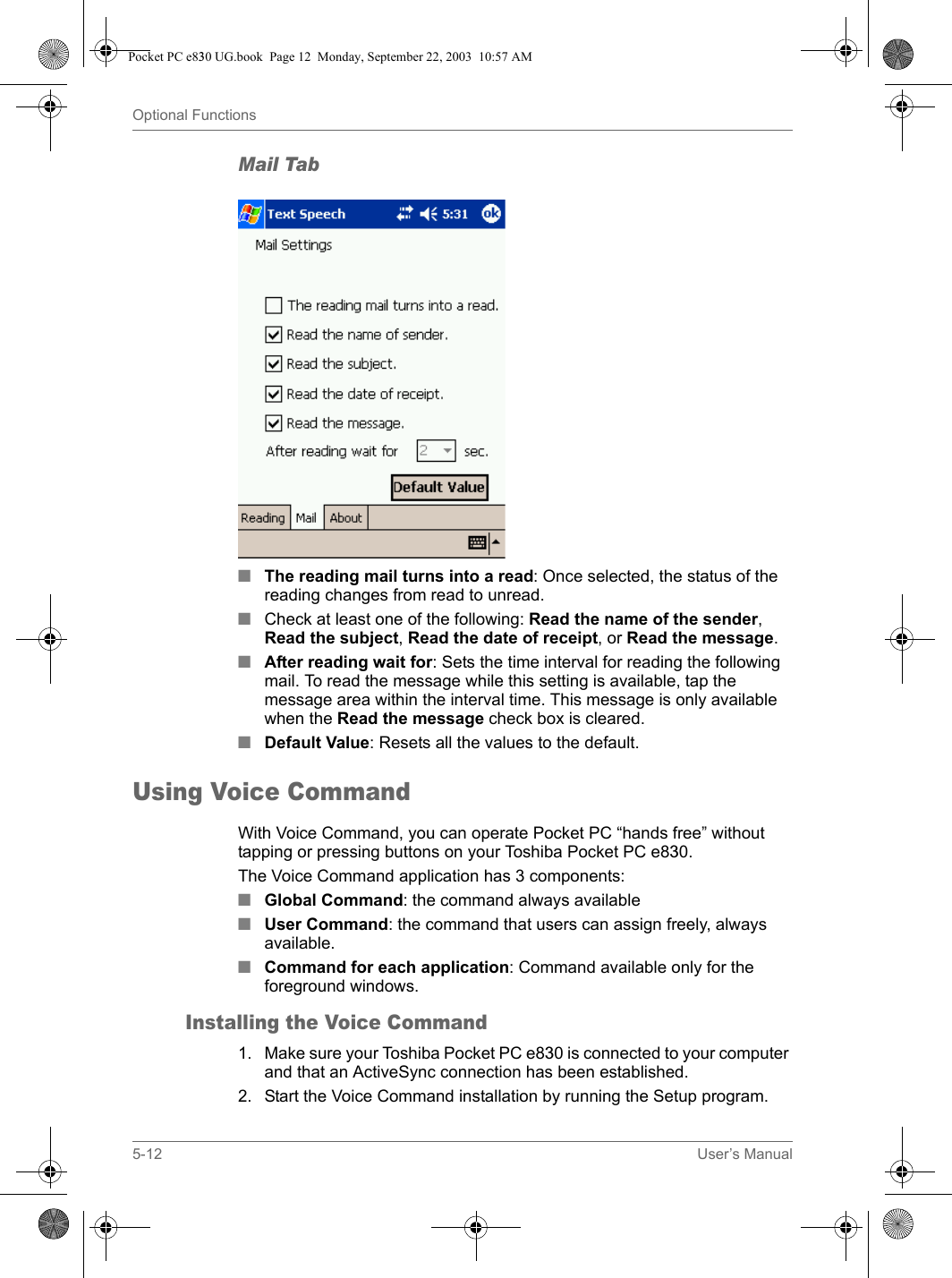 5-12 User’s ManualOptional FunctionsMail Tab■The reading mail turns into a read: Once selected, the status of the reading changes from read to unread.■Check at least one of the following: Read the name of the sender, Read the subject, Read the date of receipt, or Read the message.■After reading wait for: Sets the time interval for reading the following mail. To read the message while this setting is available, tap the message area within the interval time. This message is only available when the Read the message check box is cleared.■Default Value: Resets all the values to the default.Using Voice CommandWith Voice Command, you can operate Pocket PC “hands free” without tapping or pressing buttons on your Toshiba Pocket PC e830.The Voice Command application has 3 components:■Global Command: the command always available■User Command: the command that users can assign freely, always available.■Command for each application: Command available only for the foreground windows.Installing the Voice Command1. Make sure your Toshiba Pocket PC e830 is connected to your computer and that an ActiveSync connection has been established.2. Start the Voice Command installation by running the Setup program.Pocket PC e830 UG.book  Page 12  Monday, September 22, 2003  10:57 AM