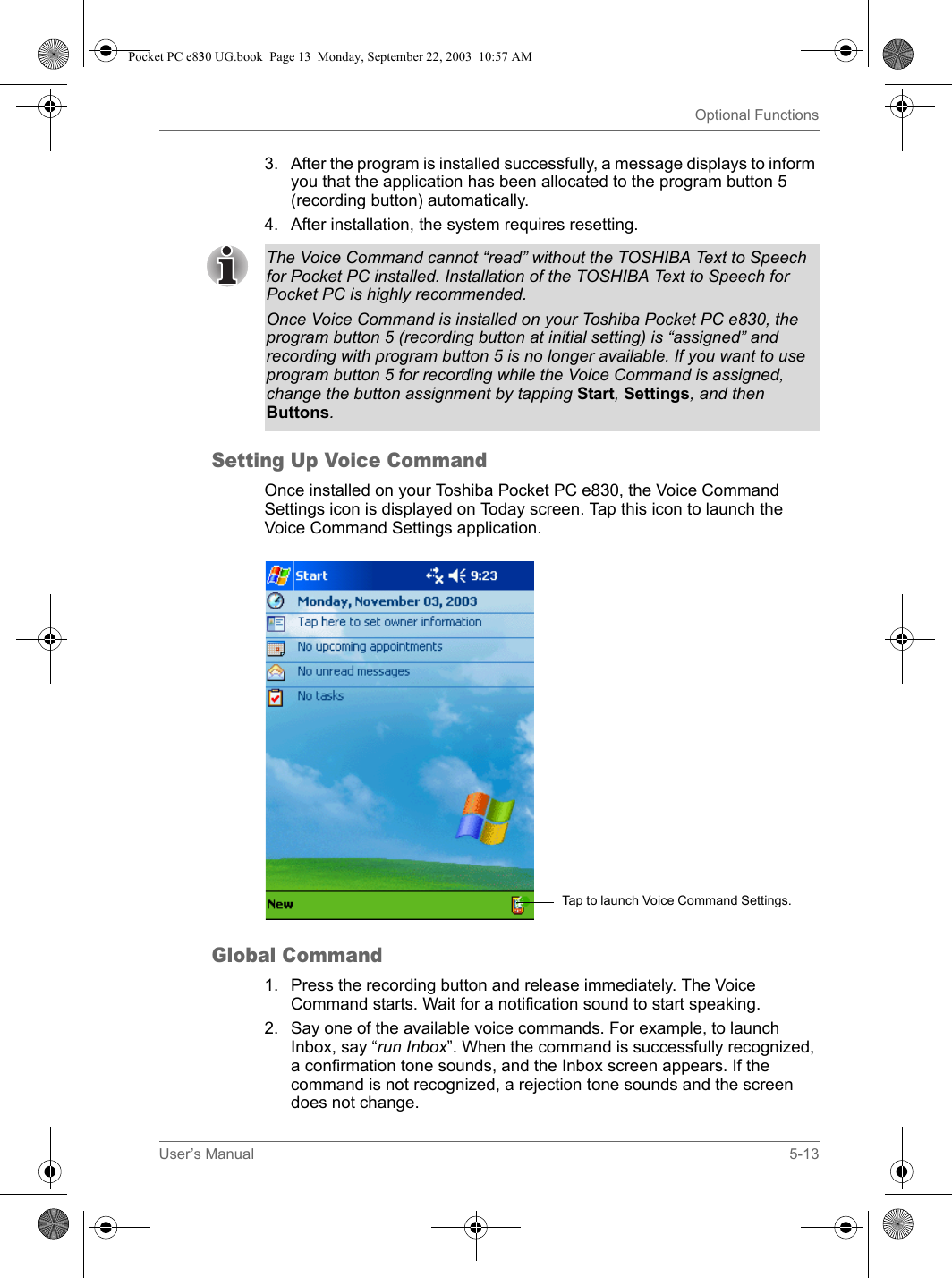 User’s Manual 5-13Optional Functions3. After the program is installed successfully, a message displays to inform you that the application has been allocated to the program button 5 (recording button) automatically. 4. After installation, the system requires resetting.Setting Up Voice CommandOnce installed on your Toshiba Pocket PC e830, the Voice Command Settings icon is displayed on Today screen. Tap this icon to launch the Voice Command Settings application.Global Command1. Press the recording button and release immediately. The Voice Command starts. Wait for a notification sound to start speaking.2. Say one of the available voice commands. For example, to launch Inbox, say “run Inbox”. When the command is successfully recognized, a confirmation tone sounds, and the Inbox screen appears. If the command is not recognized, a rejection tone sounds and the screen does not change.The Voice Command cannot “read” without the TOSHIBA Text to Speech for Pocket PC installed. Installation of the TOSHIBA Text to Speech for Pocket PC is highly recommended. Once Voice Command is installed on your Toshiba Pocket PC e830, the program button 5 (recording button at initial setting) is “assigned” and recording with program button 5 is no longer available. If you want to use program button 5 for recording while the Voice Command is assigned, change the button assignment by tapping Start, Settings, and then Buttons.Tap to launch Voice Command Settings.Pocket PC e830 UG.book  Page 13  Monday, September 22, 2003  10:57 AM