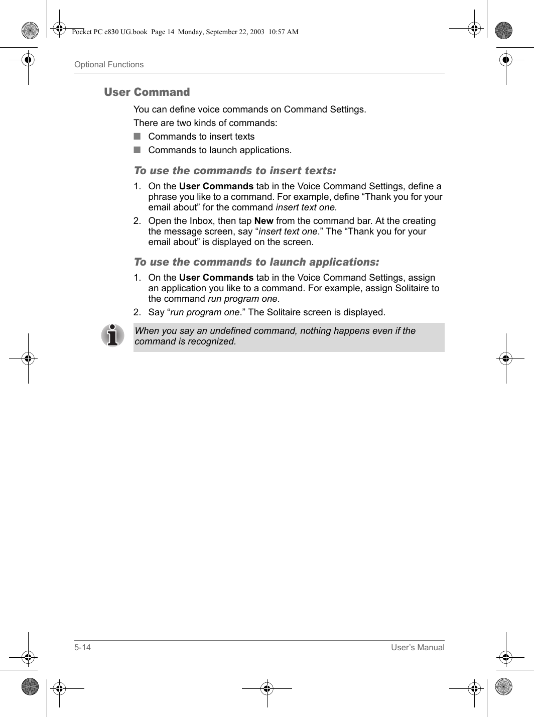 5-14 User’s ManualOptional FunctionsUser CommandYou can define voice commands on Command Settings. There are two kinds of commands:■Commands to insert texts■Commands to launch applications.To use the commands to insert texts:1. On the User Commands tab in the Voice Command Settings, define a phrase you like to a command. For example, define “Thank you for your email about” for the command insert text one.2. Open the Inbox, then tap New from the command bar. At the creating the message screen, say “insert text one.” The “Thank you for your email about” is displayed on the screen.To use the commands to launch applications:1. On the User Commands tab in the Voice Command Settings, assign an application you like to a command. For example, assign Solitaire to the command run program one.2. Say “run program one.” The Solitaire screen is displayed.When you say an undefined command, nothing happens even if the command is recognized.Pocket PC e830 UG.book  Page 14  Monday, September 22, 2003  10:57 AM