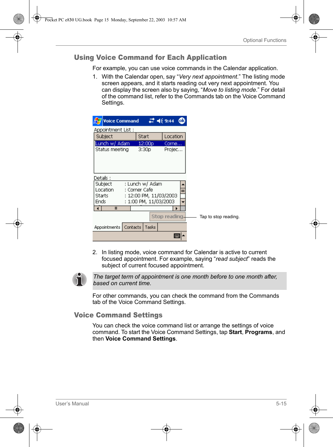 User’s Manual 5-15Optional FunctionsUsing Voice Command for Each ApplicationFor example, you can use voice commands in the Calendar application.1. With the Calendar open, say “Very next appointment.” The listing mode screen appears, and it starts reading out very next appointment. You can display the screen also by saying, “Move to listing mode.” For detail of the command list, refer to the Commands tab on the Voice Command Settings.2. In listing mode, voice command for Calendar is active to current focused appointment. For example, saying “read subject” reads the subject of current focused appointment.For other commands, you can check the command from the Commands tab of the Voice Command Settings.Voice Command SettingsYou can check the voice command list or arrange the settings of voice command. To start the Voice Command Settings, tap Start, Programs, and then Voice Command Settings.Tap to stop reading.The target term of appointment is one month before to one month after, based on current time.Pocket PC e830 UG.book  Page 15  Monday, September 22, 2003  10:57 AM