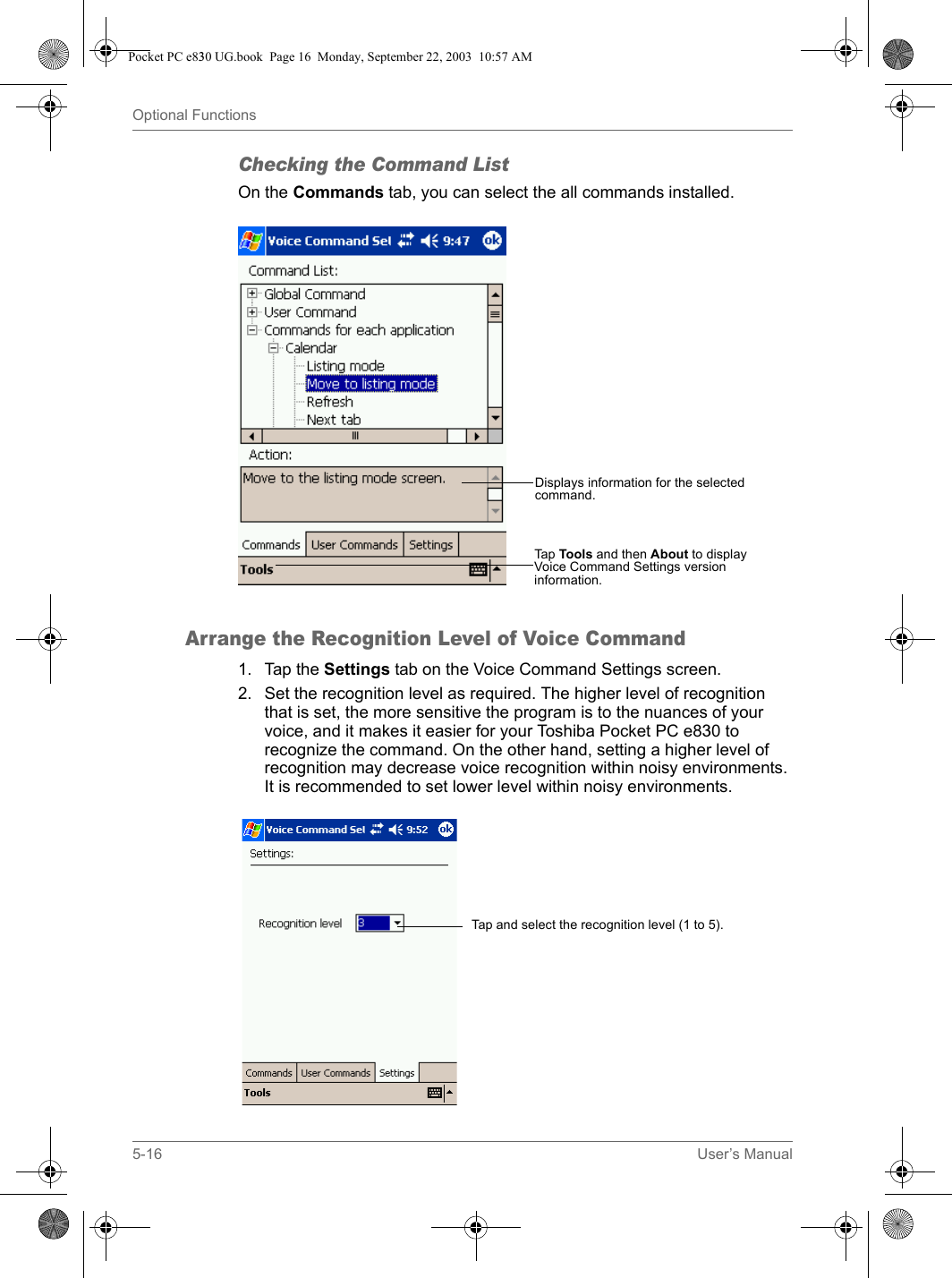 5-16 User’s ManualOptional FunctionsChecking the Command ListOn the Commands tab, you can select the all commands installed.Arrange the Recognition Level of Voice Command1. Tap the Settings tab on the Voice Command Settings screen.2. Set the recognition level as required. The higher level of recognition that is set, the more sensitive the program is to the nuances of your voice, and it makes it easier for your Toshiba Pocket PC e830 to recognize the command. On the other hand, setting a higher level of recognition may decrease voice recognition within noisy environments. It is recommended to set lower level within noisy environments.Displays information for the selected command.Tap Tools and then About to display Voice Command Settings version information.Tap and select the recognition level (1 to 5).Pocket PC e830 UG.book  Page 16  Monday, September 22, 2003  10:57 AM