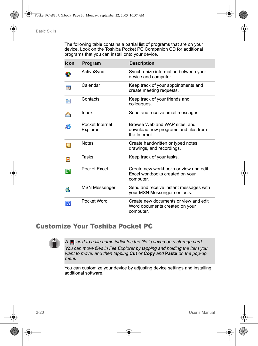 2-20 User’s ManualBasic SkillsThe following table contains a partial list of programs that are on your device. Look on the Toshiba Pocket PC Companion CD for additional programs that you can install onto your device.Customize Your Toshiba Pocket PCYou can customize your device by adjusting device settings and installing additional software. Icon Program DescriptionActiveSync Synchronize information between your device and computer.Calendar Keep track of your appointments and create meeting requests.Contacts Keep track of your friends and colleagues.Inbox Send and receive email messages. Pocket Internet Explorer Browse Web and WAP sites, and download new programs and files from the Internet. Notes Create handwritten or typed notes, drawings, and recordings. Tasks Keep track of your tasks. Pocket Excel  Create new workbooks or view and edit Excel workbooks created on your computer. MSN Messenger Send and receive instant messages with your MSN Messenger contacts. Pocket Word  Create new documents or view and edit Word documents created on your computer. A   next to a file name indicates the file is saved on a storage card.You can move files in File Explorer by tapping and holding the item you want to move, and then tapping Cut or Copy and Paste on the pop-up menu. Pocket PC e830 UG.book  Page 20  Monday, September 22, 2003  10:57 AM