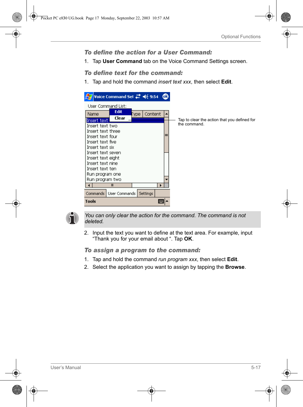 User’s Manual 5-17Optional FunctionsTo define the action for a User Command:1. Tap User Command tab on the Voice Command Settings screen.To define text for the command:1. Tap and hold the command insert text xxx, then select Edit.2. Input the text you want to define at the text area. For example, input “Thank you for your email about “. Tap OK.To assign a program to the command:1. Tap and hold the command run program xxx, then select Edit.2. Select the application you want to assign by tapping the Browse.Tap to clear the action that you defined for the command.You can only clear the action for the command. The command is not deleted.Pocket PC e830 UG.book  Page 17  Monday, September 22, 2003  10:57 AM