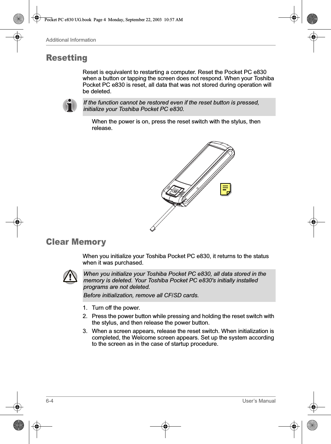 6-4 User’s ManualAdditional InformationResettingReset is equivalent to restarting a computer. Reset the Pocket PC e830 when a button or tapping the screen does not respond. When your Toshiba Pocket PC e830 is reset, all data that was not stored during operation will be deleted.When the power is on, press the reset switch with the stylus, then release.Clear MemoryWhen you initialize your Toshiba Pocket PC e830, it returns to the status when it was purchased.1. Turn off the power.2. Press the power button while pressing and holding the reset switch with the stylus, and then release the power button.3. When a screen appears, release the reset switch. When initialization is completed, the Welcome screen appears. Set up the system according to the screen as in the case of startup procedure.If the function cannot be restored even if the reset button is pressed, initialize your Toshiba Pocket PC e830.When you initialize your Toshiba Pocket PC e830, all data stored in the memory is deleted. Your Toshiba Pocket PC e830&apos;s initially installed programs are not deleted.Before initialization, remove all CF/SD cards.Pocket PC e830 UG.book  Page 4  Monday, September 22, 2003  10:57 AM