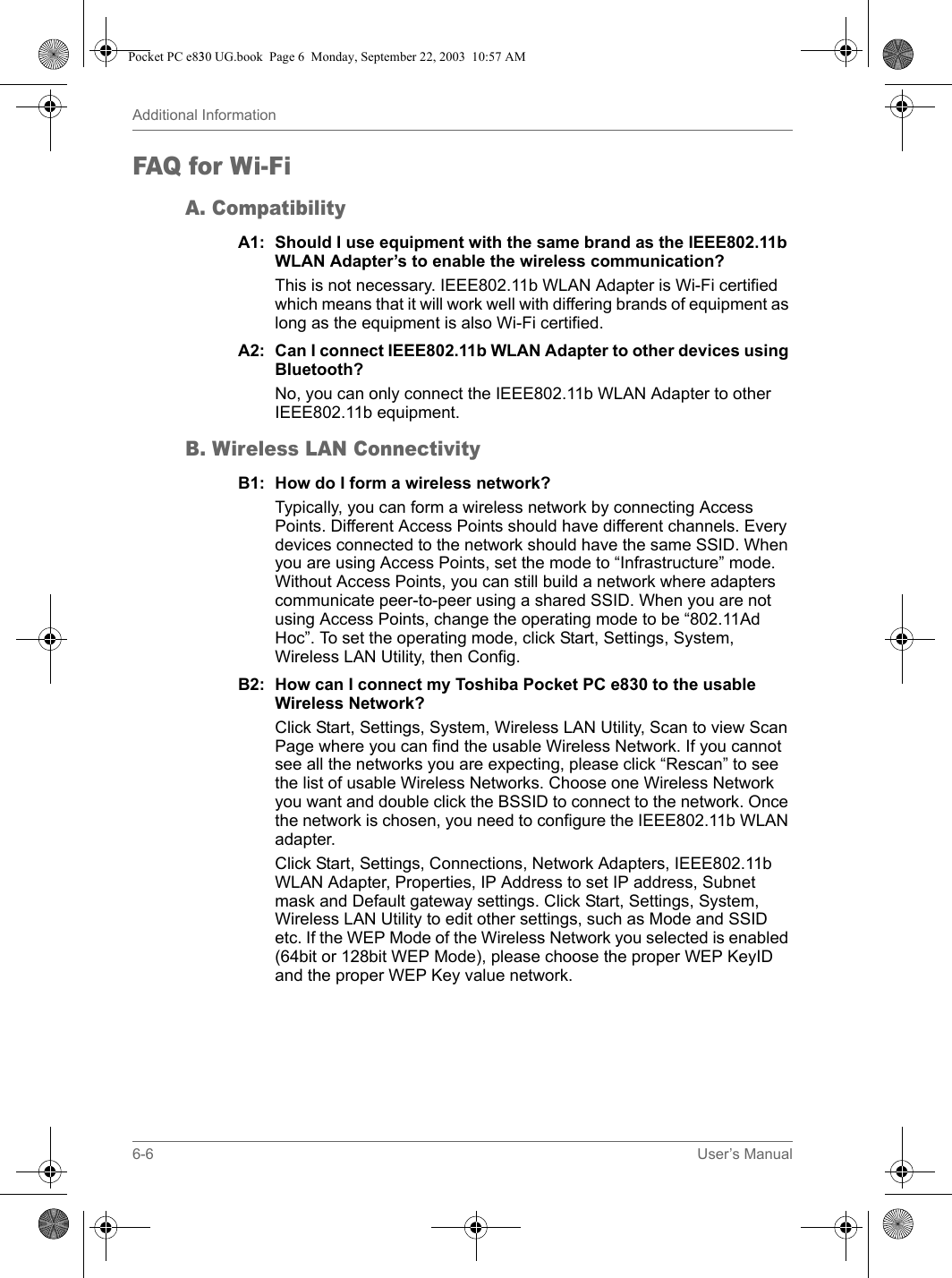 6-6 User’s ManualAdditional InformationFAQ for W i-FiA. CompatibilityA1: Should I use equipment with the same brand as the IEEE802.11b WLAN Adapter’s to enable the wireless communication?This is not necessary. IEEE802.11b WLAN Adapter is Wi-Fi certified which means that it will work well with differing brands of equipment as long as the equipment is also Wi-Fi certified. A2: Can I connect IEEE802.11b WLAN Adapter to other devices using Bluetooth?No, you can only connect the IEEE802.11b WLAN Adapter to other IEEE802.11b equipment.B. Wireless LAN ConnectivityB1: How do I form a wireless network?Typically, you can form a wireless network by connecting Access Points. Different Access Points should have different channels. Every devices connected to the network should have the same SSID. When you are using Access Points, set the mode to “Infrastructure” mode. Without Access Points, you can still build a network where adapters communicate peer-to-peer using a shared SSID. When you are not using Access Points, change the operating mode to be “802.11Ad Hoc”. To set the operating mode, click Start, Settings, System, Wireless LAN Utility, then Config.B2: How can I connect my Toshiba Pocket PC e830 to the usable Wireless Network?Click Start, Settings, System, Wireless LAN Utility, Scan to view Scan Page where you can find the usable Wireless Network. If you cannot see all the networks you are expecting, please click “Rescan” to see the list of usable Wireless Networks. Choose one Wireless Network you want and double click the BSSID to connect to the network. Once the network is chosen, you need to configure the IEEE802.11b WLAN adapter.Click Start, Settings, Connections, Network Adapters, IEEE802.11b WLAN Adapter, Properties, IP Address to set IP address, Subnet mask and Default gateway settings. Click Start, Settings, System, Wireless LAN Utility to edit other settings, such as Mode and SSID etc. If the WEP Mode of the Wireless Network you selected is enabled (64bit or 128bit WEP Mode), please choose the proper WEP KeyID and the proper WEP Key value network.Pocket PC e830 UG.book  Page 6  Monday, September 22, 2003  10:57 AM