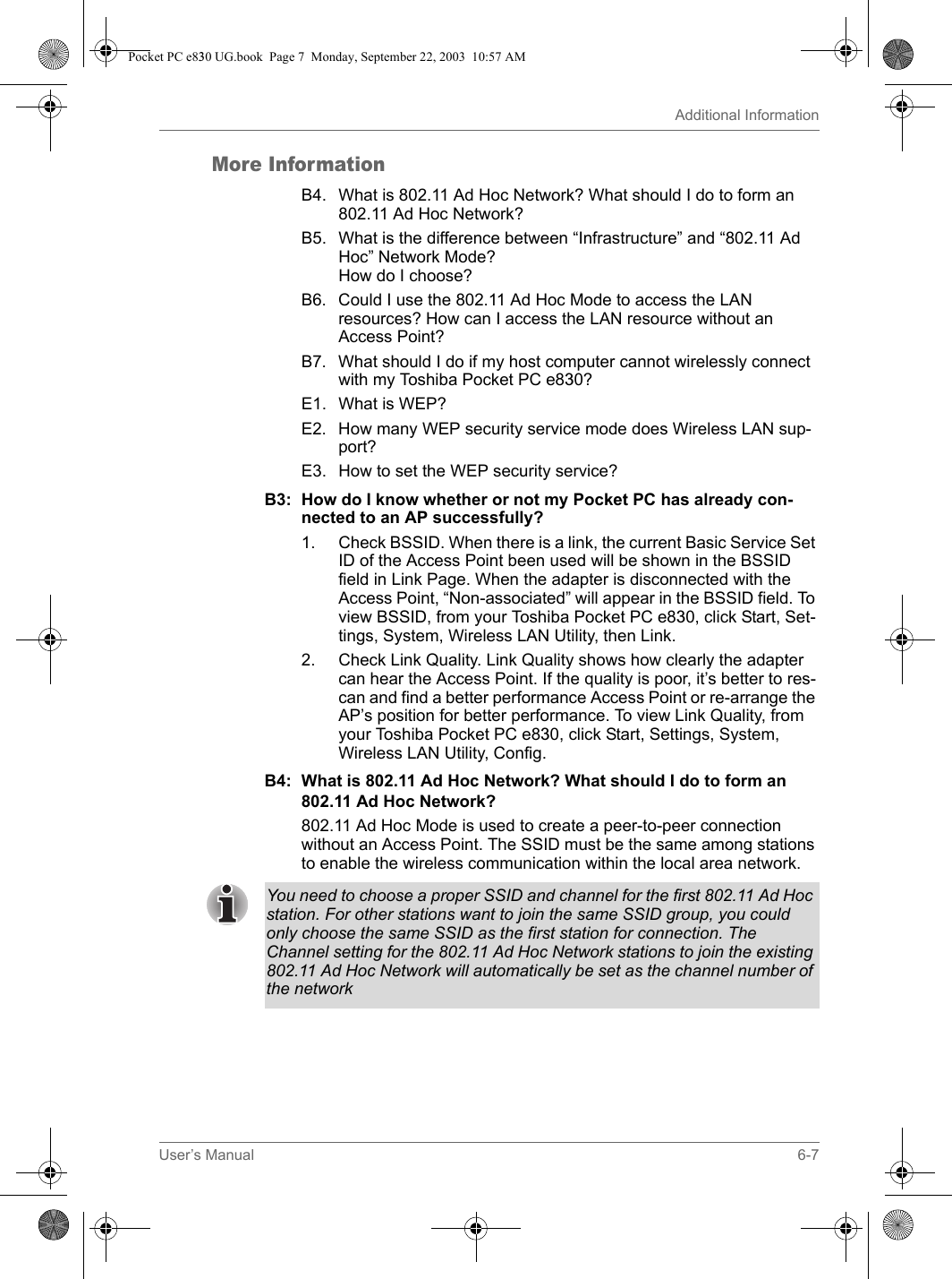 User’s Manual 6-7Additional InformationMore InformationB4. What is 802.11 Ad Hoc Network? What should I do to form an 802.11 Ad Hoc Network?B5. What is the difference between “Infrastructure” and “802.11 Ad Hoc” Network Mode?How do I choose?B6. Could I use the 802.11 Ad Hoc Mode to access the LAN resources? How can I access the LAN resource without an Access Point?B7. What should I do if my host computer cannot wirelessly connect with my Toshiba Pocket PC e830?E1. What is WEP?E2. How many WEP security service mode does Wireless LAN sup-port?E3. How to set the WEP security service?B3: How do I know whether or not my Pocket PC has already con-nected to an AP successfully?1. Check BSSID. When there is a link, the current Basic Service Set ID of the Access Point been used will be shown in the BSSID field in Link Page. When the adapter is disconnected with the Access Point, “Non-associated” will appear in the BSSID field. To view BSSID, from your Toshiba Pocket PC e830, click Start, Set-tings, System, Wireless LAN Utility, then Link.2. Check Link Quality. Link Quality shows how clearly the adapter can hear the Access Point. If the quality is poor, it’s better to res-can and find a better performance Access Point or re-arrange the AP’s position for better performance. To view Link Quality, from your Toshiba Pocket PC e830, click Start, Settings, System, Wireless LAN Utility, Config. B4: What is 802.11 Ad Hoc Network? What should I do to form an 802.11 Ad Hoc Network? 802.11 Ad Hoc Mode is used to create a peer-to-peer connection without an Access Point. The SSID must be the same among stations to enable the wireless communication within the local area network. You need to choose a proper SSID and channel for the first 802.11 Ad Hoc station. For other stations want to join the same SSID group, you could only choose the same SSID as the first station for connection. The Channel setting for the 802.11 Ad Hoc Network stations to join the existing 802.11 Ad Hoc Network will automatically be set as the channel number of the networkPocket PC e830 UG.book  Page 7  Monday, September 22, 2003  10:57 AM