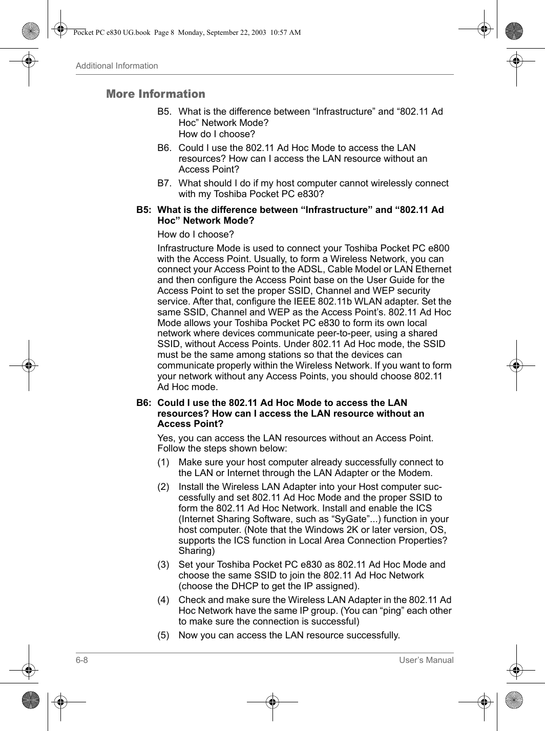 6-8 User’s ManualAdditional InformationMore InformationB5. What is the difference between “Infrastructure” and “802.11 Ad Hoc” Network Mode? How do I choose?B6. Could I use the 802.11 Ad Hoc Mode to access the LAN resources? How can I access the LAN resource without an Access Point?B7. What should I do if my host computer cannot wirelessly connect with my Toshiba Pocket PC e830?B5: What is the difference between “Infrastructure” and “802.11 Ad Hoc” Network Mode?How do I choose?Infrastructure Mode is used to connect your Toshiba Pocket PC e800 with the Access Point. Usually, to form a Wireless Network, you can connect your Access Point to the ADSL, Cable Model or LAN Ethernet and then configure the Access Point base on the User Guide for the Access Point to set the proper SSID, Channel and WEP security service. After that, configure the IEEE 802.11b WLAN adapter. Set the same SSID, Channel and WEP as the Access Point’s. 802.11 Ad Hoc Mode allows your Toshiba Pocket PC e830 to form its own local network where devices communicate peer-to-peer, using a shared SSID, without Access Points. Under 802.11 Ad Hoc mode, the SSID must be the same among stations so that the devices can communicate properly within the Wireless Network. If you want to form your network without any Access Points, you should choose 802.11 Ad Hoc mode.B6: Could I use the 802.11 Ad Hoc Mode to access the LAN resources? How can I access the LAN resource without an Access Point?Yes, you can access the LAN resources without an Access Point. Follow the steps shown below:(1)  Make sure your host computer already successfully connect to the LAN or Internet through the LAN Adapter or the Modem.(2)  Install the Wireless LAN Adapter into your Host computer suc-cessfully and set 802.11 Ad Hoc Mode and the proper SSID to form the 802.11 Ad Hoc Network. Install and enable the ICS (Internet Sharing Software, such as “SyGate”...) function in your host computer. (Note that the Windows 2K or later version, OS, supports the ICS function in Local Area Connection Properties? Sharing)(3) Set your Toshiba Pocket PC e830 as 802.11 Ad Hoc Mode and choose the same SSID to join the 802.11 Ad Hoc Network (choose the DHCP to get the IP assigned).(4) Check and make sure the Wireless LAN Adapter in the 802.11 Ad Hoc Network have the same IP group. (You can “ping” each other to make sure the connection is successful)(5) Now you can access the LAN resource successfully.Pocket PC e830 UG.book  Page 8  Monday, September 22, 2003  10:57 AM