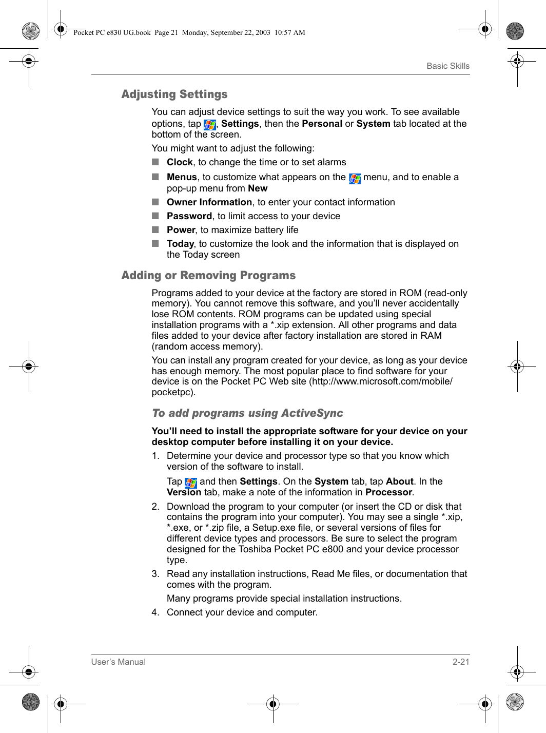 User’s Manual 2-21Basic SkillsAdjusting SettingsYou can adjust device settings to suit the way you work. To see available options, tap  , Settings, then the Personal or System tab located at the bottom of the screen.You might want to adjust the following: ■Clock, to change the time or to set alarms■Menus, to customize what appears on the   menu, and to enable a pop-up menu from New ■Owner Information, to enter your contact information ■Password, to limit access to your device ■Power, to maximize battery life ■Today, to customize the look and the information that is displayed on the Today screen Adding or Removing ProgramsPrograms added to your device at the factory are stored in ROM (read-only memory). You cannot remove this software, and you’ll never accidentally lose ROM contents. ROM programs can be updated using special installation programs with a *.xip extension. All other programs and data files added to your device after factory installation are stored in RAM (random access memory). You can install any program created for your device, as long as your device has enough memory. The most popular place to find software for your device is on the Pocket PC Web site (http://www.microsoft.com/mobile/pocketpc).To add programs using ActiveSyncYou’ll need to install the appropriate software for your device on your desktop computer before installing it on your device.1. Determine your device and processor type so that you know which version of the software to install.Tap  and then Settings. On the System tab, tap About. In the Version tab, make a note of the information in Processor.2. Download the program to your computer (or insert the CD or disk that contains the program into your computer). You may see a single *.xip, *.exe, or *.zip file, a Setup.exe file, or several versions of files for different device types and processors. Be sure to select the program designed for the Toshiba Pocket PC e800 and your device processor type.3. Read any installation instructions, Read Me files, or documentation that comes with the program.Many programs provide special installation instructions.4. Connect your device and computer.Pocket PC e830 UG.book  Page 21  Monday, September 22, 2003  10:57 AM