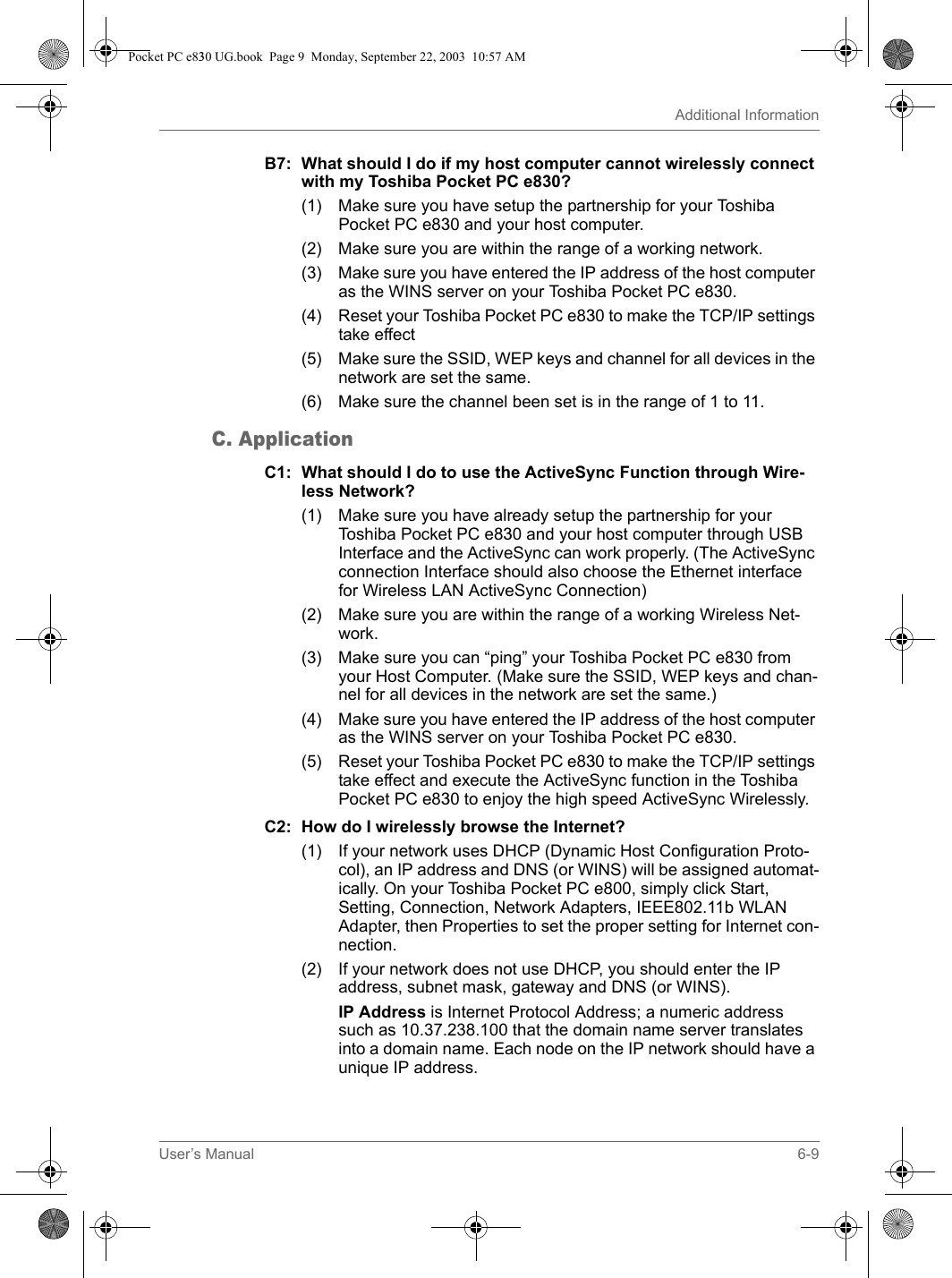 User’s Manual 6-9Additional InformationB7: What should I do if my host computer cannot wirelessly connect with my Toshiba Pocket PC e830?(1) Make sure you have setup the partnership for your Toshiba Pocket PC e830 and your host computer.(2) Make sure you are within the range of a working network.(3) Make sure you have entered the IP address of the host computer as the WINS server on your Toshiba Pocket PC e830.(4) Reset your Toshiba Pocket PC e830 to make the TCP/IP settings take effect(5) Make sure the SSID, WEP keys and channel for all devices in the network are set the same.(6) Make sure the channel been set is in the range of 1 to 11.C. ApplicationC1: What should I do to use the ActiveSync Function through Wire-less Network?(1) Make sure you have already setup the partnership for your Toshiba Pocket PC e830 and your host computer through USB Interface and the ActiveSync can work properly. (The ActiveSync connection Interface should also choose the Ethernet interface for Wireless LAN ActiveSync Connection)(2) Make sure you are within the range of a working Wireless Net-work.(3) Make sure you can “ping” your Toshiba Pocket PC e830 from your Host Computer. (Make sure the SSID, WEP keys and chan-nel for all devices in the network are set the same.)(4) Make sure you have entered the IP address of the host computer as the WINS server on your Toshiba Pocket PC e830.(5) Reset your Toshiba Pocket PC e830 to make the TCP/IP settings take effect and execute the ActiveSync function in the Toshiba Pocket PC e830 to enjoy the high speed ActiveSync Wirelessly.C2: How do I wirelessly browse the Internet?(1) If your network uses DHCP (Dynamic Host Configuration Proto-col), an IP address and DNS (or WINS) will be assigned automat-ically. On your Toshiba Pocket PC e800, simply click Start, Setting, Connection, Network Adapters, IEEE802.11b WLAN Adapter, then Properties to set the proper setting for Internet con-nection.(2) If your network does not use DHCP, you should enter the IP address, subnet mask, gateway and DNS (or WINS).IP Address is Internet Protocol Address; a numeric address such as 10.37.238.100 that the domain name server translates into a domain name. Each node on the IP network should have a unique IP address. Pocket PC e830 UG.book  Page 9  Monday, September 22, 2003  10:57 AM