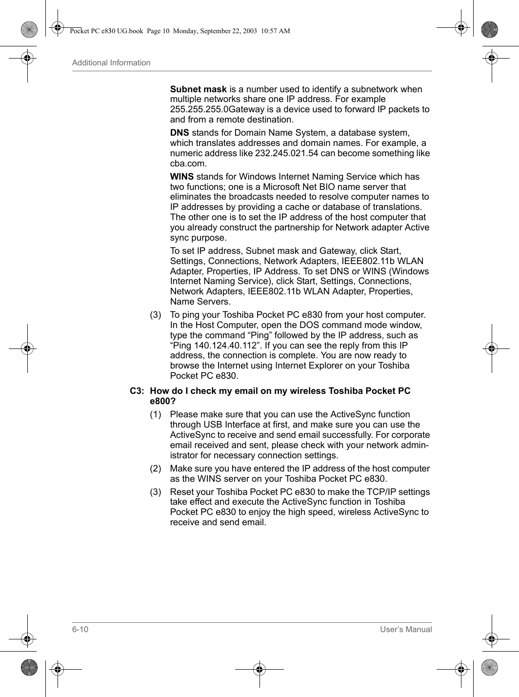 6-10 User’s ManualAdditional InformationSubnet mask is a number used to identify a subnetwork when multiple networks share one IP address. For example 255.255.255.0Gateway is a device used to forward IP packets to and from a remote destination.DNS stands for Domain Name System, a database system, which translates addresses and domain names. For example, a numeric address like 232.245.021.54 can become something like cba.com.WINS stands for Windows Internet Naming Service which has two functions; one is a Microsoft Net BIO name server that eliminates the broadcasts needed to resolve computer names to IP addresses by providing a cache or database of translations. The other one is to set the IP address of the host computer that you already construct the partnership for Network adapter Active sync purpose.To set IP address, Subnet mask and Gateway, click Start, Settings, Connections, Network Adapters, IEEE802.11b WLAN Adapter, Properties, IP Address. To set DNS or WINS (Windows Internet Naming Service), click Start, Settings, Connections, Network Adapters, IEEE802.11b WLAN Adapter, Properties, Name Servers.(3) To ping your Toshiba Pocket PC e830 from your host computer. In the Host Computer, open the DOS command mode window, type the command “Ping” followed by the IP address, such as “Ping 140.124.40.112”. If you can see the reply from this IP address, the connection is complete. You are now ready to browse the Internet using Internet Explorer on your Toshiba Pocket PC e830.C3: How do I check my email on my wireless Toshiba Pocket PC e800?(1) Please make sure that you can use the ActiveSync function through USB Interface at first, and make sure you can use the ActiveSync to receive and send email successfully. For corporate email received and sent, please check with your network admin-istrator for necessary connection settings.(2) Make sure you have entered the IP address of the host computer as the WINS server on your Toshiba Pocket PC e830.(3) Reset your Toshiba Pocket PC e830 to make the TCP/IP settings take effect and execute the ActiveSync function in Toshiba Pocket PC e830 to enjoy the high speed, wireless ActiveSync to receive and send email.Pocket PC e830 UG.book  Page 10  Monday, September 22, 2003  10:57 AM