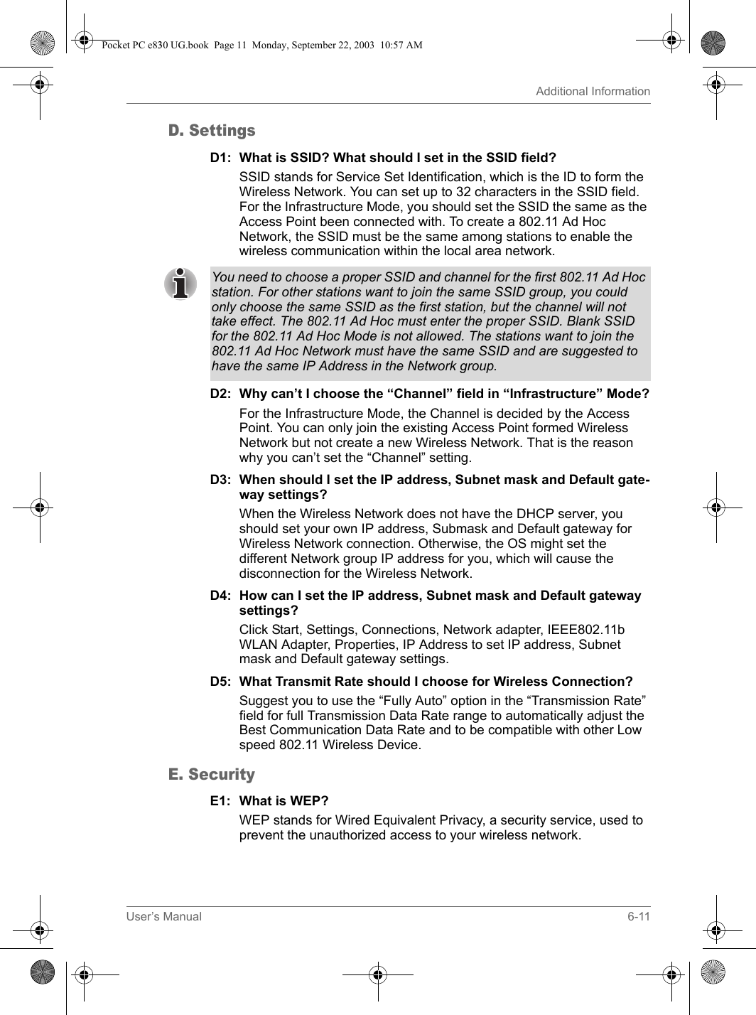 User’s Manual 6-11Additional InformationD. SettingsD1: What is SSID? What should I set in the SSID field?SSID stands for Service Set Identification, which is the ID to form the Wireless Network. You can set up to 32 characters in the SSID field. For the Infrastructure Mode, you should set the SSID the same as the Access Point been connected with. To create a 802.11 Ad Hoc Network, the SSID must be the same among stations to enable the wireless communication within the local area network.D2: Why can’t I choose the “Channel” field in “Infrastructure” Mode?For the Infrastructure Mode, the Channel is decided by the Access Point. You can only join the existing Access Point formed Wireless Network but not create a new Wireless Network. That is the reason why you can’t set the “Channel” setting.D3: When should I set the IP address, Subnet mask and Default gate-way settings?When the Wireless Network does not have the DHCP server, you should set your own IP address, Submask and Default gateway for Wireless Network connection. Otherwise, the OS might set the different Network group IP address for you, which will cause the disconnection for the Wireless Network.D4: How can I set the IP address, Subnet mask and Default gateway settings?Click Start, Settings, Connections, Network adapter, IEEE802.11b WLAN Adapter, Properties, IP Address to set IP address, Subnet mask and Default gateway settings.D5: What Transmit Rate should I choose for Wireless Connection?Suggest you to use the “Fully Auto” option in the “Transmission Rate” field for full Transmission Data Rate range to automatically adjust the Best Communication Data Rate and to be compatible with other Low speed 802.11 Wireless Device.E. SecurityE1: What is WEP?WEP stands for Wired Equivalent Privacy, a security service, used to prevent the unauthorized access to your wireless network.You need to choose a proper SSID and channel for the first 802.11 Ad Hoc station. For other stations want to join the same SSID group, you could only choose the same SSID as the first station, but the channel will not take effect. The 802.11 Ad Hoc must enter the proper SSID. Blank SSID for the 802.11 Ad Hoc Mode is not allowed. The stations want to join the 802.11 Ad Hoc Network must have the same SSID and are suggested to have the same IP Address in the Network group.Pocket PC e830 UG.book  Page 11  Monday, September 22, 2003  10:57 AM