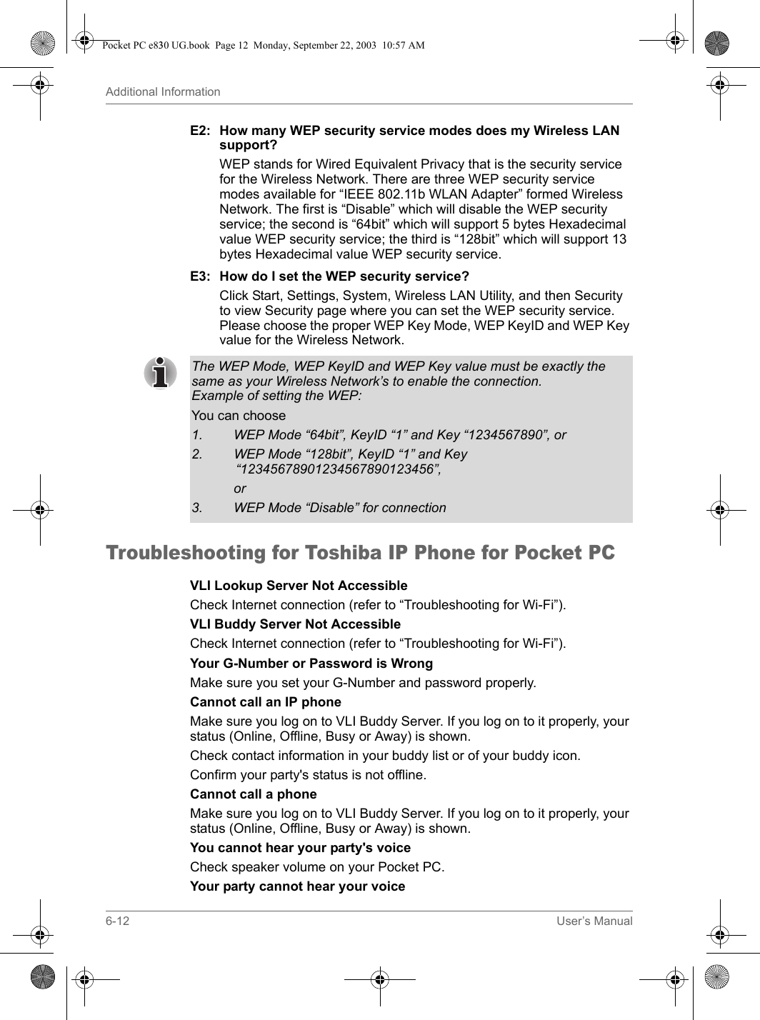 6-12 User’s ManualAdditional InformationE2: How many WEP security service modes does my Wireless LAN support?WEP stands for Wired Equivalent Privacy that is the security service for the Wireless Network. There are three WEP security service modes available for “IEEE 802.11b WLAN Adapter” formed Wireless Network. The first is “Disable” which will disable the WEP security service; the second is “64bit” which will support 5 bytes Hexadecimal value WEP security service; the third is “128bit” which will support 13 bytes Hexadecimal value WEP security service.E3: How do I set the WEP security service?Click Start, Settings, System, Wireless LAN Utility, and then Security to view Security page where you can set the WEP security service. Please choose the proper WEP Key Mode, WEP KeyID and WEP Key value for the Wireless Network.Troubleshooting for Toshiba IP Phone for Pocket PCVLI Lookup Server Not AccessibleCheck Internet connection (refer to “Troubleshooting for Wi-Fi”).VLI Buddy Server Not AccessibleCheck Internet connection (refer to “Troubleshooting for Wi-Fi”).Your G-Number or Password is WrongMake sure you set your G-Number and password properly. Cannot call an IP phoneMake sure you log on to VLI Buddy Server. If you log on to it properly, your status (Online, Offline, Busy or Away) is shown. Check contact information in your buddy list or of your buddy icon. Confirm your party&apos;s status is not offline.Cannot call a phoneMake sure you log on to VLI Buddy Server. If you log on to it properly, your status (Online, Offline, Busy or Away) is shown. You cannot hear your party&apos;s voiceCheck speaker volume on your Pocket PC. Your party cannot hear your voiceThe WEP Mode, WEP KeyID and WEP Key value must be exactly the same as your Wireless Network’s to enable the connection. Example of setting the WEP:You can choose1. WEP Mode “64bit”, KeyID “1” and Key “1234567890”, or2. WEP Mode “128bit”, KeyID “1” and Key “12345678901234567890123456”, or3. WEP Mode “Disable” for connectionPocket PC e830 UG.book  Page 12  Monday, September 22, 2003  10:57 AM