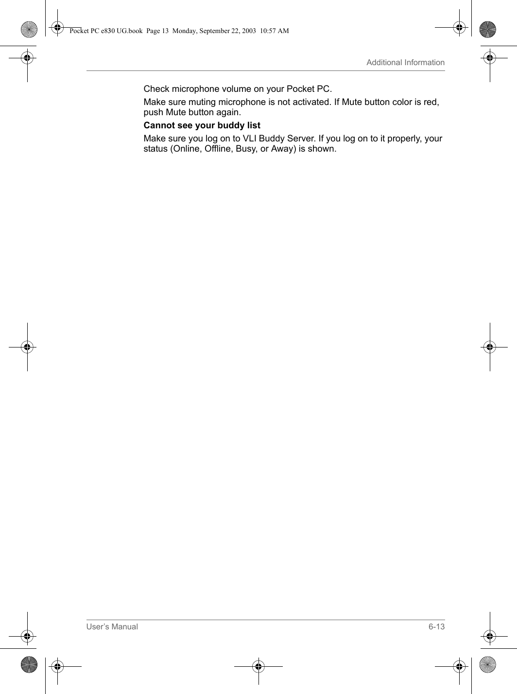 User’s Manual 6-13Additional InformationCheck microphone volume on your Pocket PC.Make sure muting microphone is not activated. If Mute button color is red, push Mute button again. Cannot see your buddy listMake sure you log on to VLI Buddy Server. If you log on to it properly, your status (Online, Offline, Busy, or Away) is shown. Pocket PC e830 UG.book  Page 13  Monday, September 22, 2003  10:57 AM