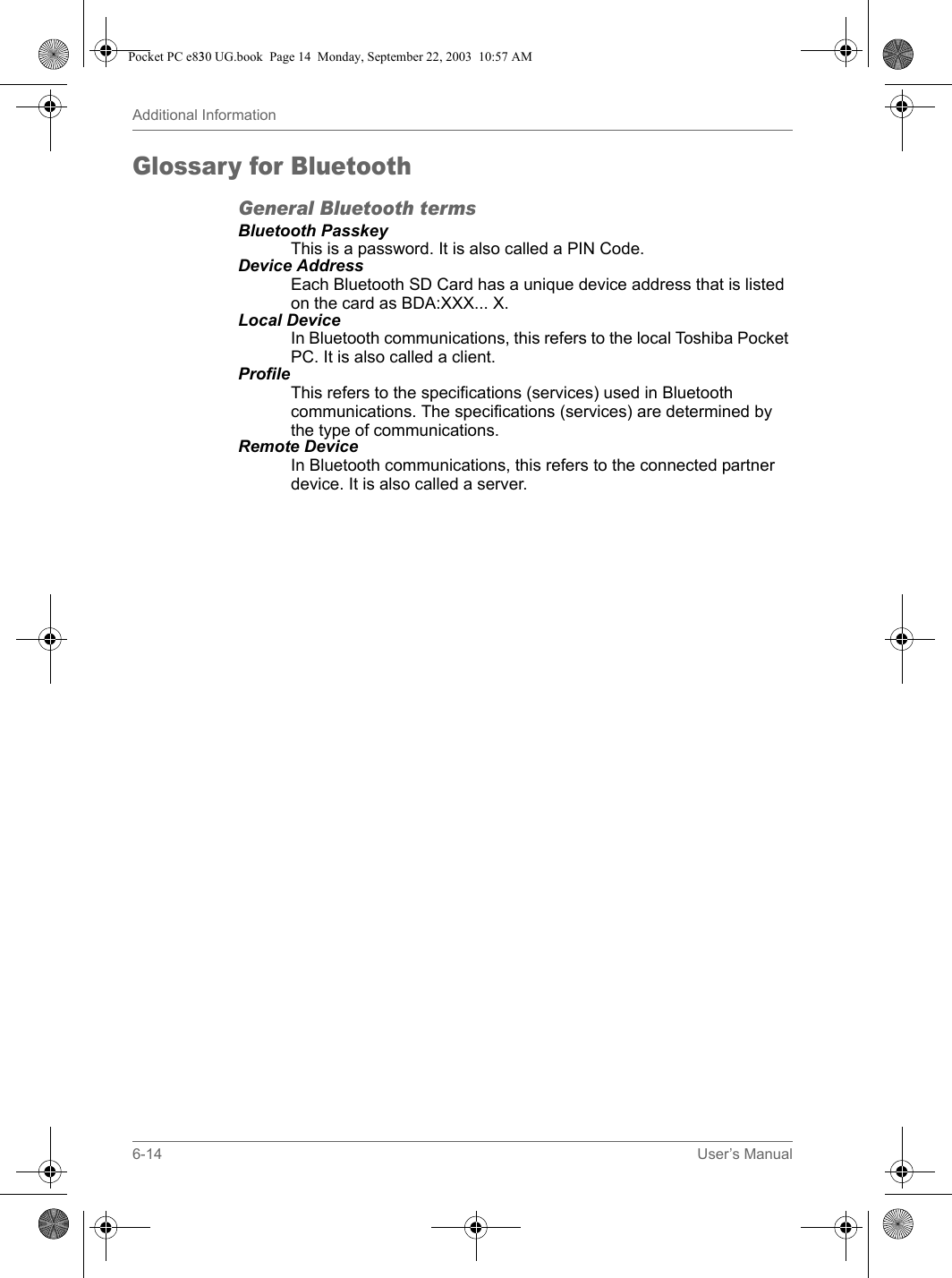 6-14 User’s ManualAdditional InformationGlossary for BluetoothGeneral Bluetooth termsBluetooth PasskeyThis is a password. It is also called a PIN Code.Device AddressEach Bluetooth SD Card has a unique device address that is listed on the card as BDA:XXX... X.Local DeviceIn Bluetooth communications, this refers to the local Toshiba Pocket PC. It is also called a client.ProfileThis refers to the specifications (services) used in Bluetooth communications. The specifications (services) are determined by the type of communications.Remote DeviceIn Bluetooth communications, this refers to the connected partner device. It is also called a server.Pocket PC e830 UG.book  Page 14  Monday, September 22, 2003  10:57 AM