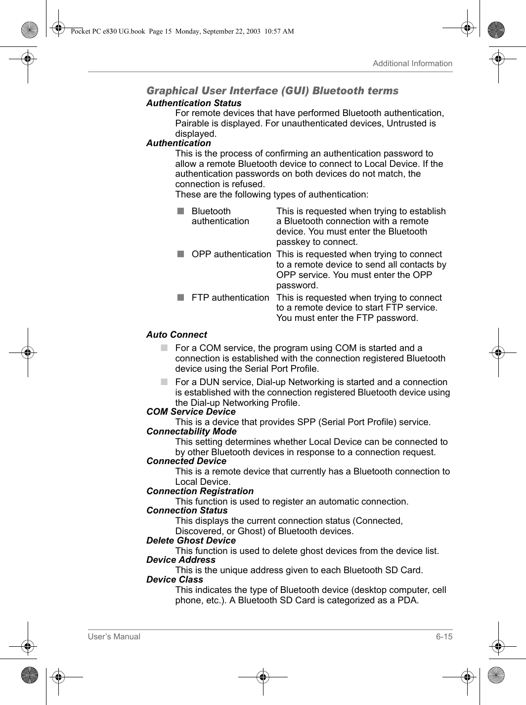 User’s Manual 6-15Additional InformationGraphical User Interface (GUI) Bluetooth termsAuthentication StatusFor remote devices that have performed Bluetooth authentication, Pairable is displayed. For unauthenticated devices, Untrusted is displayed.AuthenticationThis is the process of confirming an authentication password to allow a remote Bluetooth device to connect to Local Device. If the authentication passwords on both devices do not match, the connection is refused.These are the following types of authentication:Auto Connect■For a COM service, the program using COM is started and a connection is established with the connection registered Bluetooth device using the Serial Port Profile.■For a DUN service, Dial-up Networking is started and a connection is established with the connection registered Bluetooth device using the Dial-up Networking Profile.COM Service DeviceThis is a device that provides SPP (Serial Port Profile) service.Connectability Mode This setting determines whether Local Device can be connected to by other Bluetooth devices in response to a connection request.Connected Device This is a remote device that currently has a Bluetooth connection to Local Device.Connection Registration This function is used to register an automatic connection.Connection Status This displays the current connection status (Connected, Discovered, or Ghost) of Bluetooth devices.Delete Ghost Device This function is used to delete ghost devices from the device list.Device Address This is the unique address given to each Bluetooth SD Card.Device Class This indicates the type of Bluetooth device (desktop computer, cell phone, etc.). A Bluetooth SD Card is categorized as a PDA.■Bluetooth authenticationThis is requested when trying to establish a Bluetooth connection with a remote device. You must enter the Bluetooth passkey to connect.■OPP authentication This is requested when trying to connect to a remote device to send all contacts by OPP service. You must enter the OPP password.■FTP authentication This is requested when trying to connect to a remote device to start FTP service. You must enter the FTP password.Pocket PC e830 UG.book  Page 15  Monday, September 22, 2003  10:57 AM