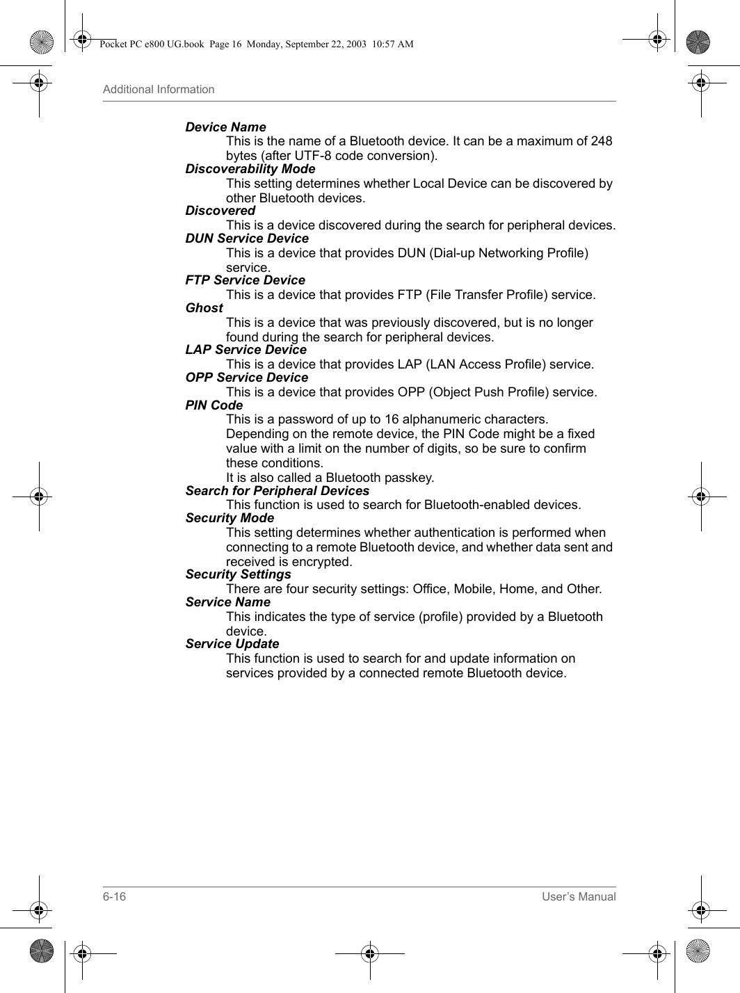 6-16 User’s ManualAdditional InformationDevice Name This is the name of a Bluetooth device. It can be a maximum of 248 bytes (after UTF-8 code conversion).Discoverability Mode This setting determines whether Local Device can be discovered by other Bluetooth devices.Discovered This is a device discovered during the search for peripheral devices.DUN Service Device This is a device that provides DUN (Dial-up Networking Profile) service.FTP Service Device This is a device that provides FTP (File Transfer Profile) service.Ghost This is a device that was previously discovered, but is no longer found during the search for peripheral devices.LAP Service Device This is a device that provides LAP (LAN Access Profile) service.OPP Service Device This is a device that provides OPP (Object Push Profile) service.PIN Code This is a password of up to 16 alphanumeric characters.Depending on the remote device, the PIN Code might be a fixed value with a limit on the number of digits, so be sure to confirm these conditions.It is also called a Bluetooth passkey.Search for Peripheral Devices This function is used to search for Bluetooth-enabled devices.Security Mode This setting determines whether authentication is performed when connecting to a remote Bluetooth device, and whether data sent and received is encrypted.Security Settings There are four security settings: Office, Mobile, Home, and Other.Service Name This indicates the type of service (profile) provided by a Bluetooth device.Service Update This function is used to search for and update information on services provided by a connected remote Bluetooth device.Pocket PC e800 UG.book  Page 16  Monday, September 22, 2003  10:57 AM