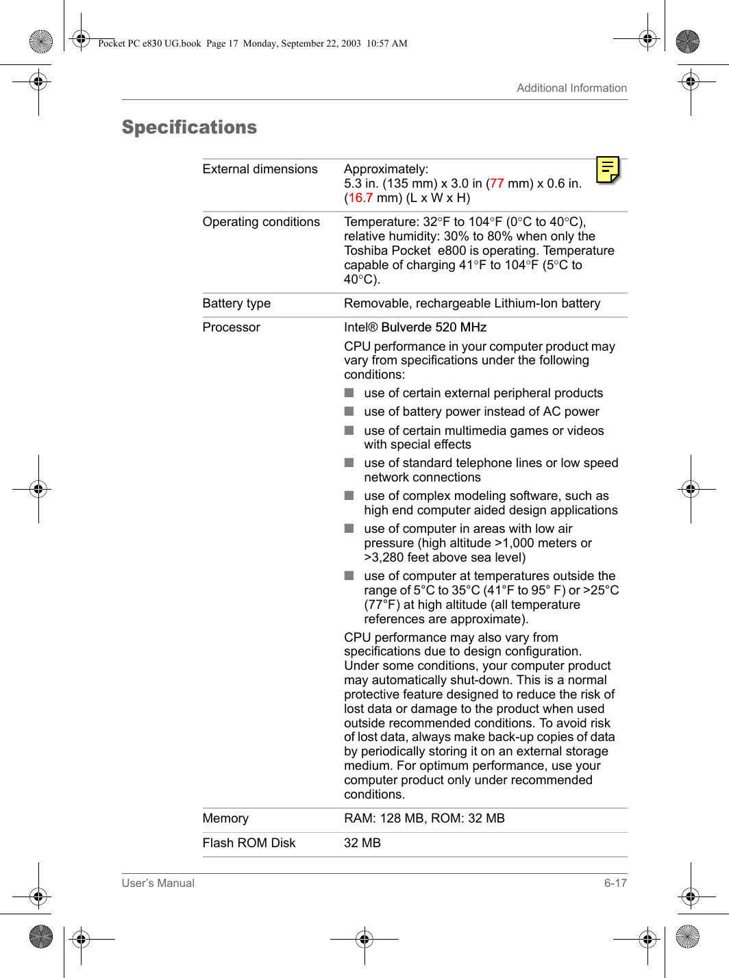 User’s Manual 6-17Additional InformationSpecificationsExternal dimensions Approximately: 5.3 in. (135 mm) x 3.0 in (77 mm) x 0.6 in. (16.7 mm) (L x W x H)Operating conditions Temperature: 32°F to 104°F (0°C to 40°C), relative humidity: 30% to 80% when only the Toshiba Pocket  e800 is operating. Temperature capable of charging 41°F to 104°F (5°C to 40°C).Battery type Removable, rechargeable Lithium-Ion batteryProcessor Intel® Bulverde 520 MHzCPU performance in your computer product may vary from specifications under the following conditions:■use of certain external peripheral products■use of battery power instead of AC power■use of certain multimedia games or videos with special effects■use of standard telephone lines or low speed network connections■use of complex modeling software, such as high end computer aided design applications■use of computer in areas with low air pressure (high altitude &gt;1,000 meters or &gt;3,280 feet above sea level) ■use of computer at temperatures outside the range of 5°C to 35°C (41°F to 95° F) or &gt;25°C (77°F) at high altitude (all temperature references are approximate).CPU performance may also vary from specifications due to design configuration. Under some conditions, your computer product may automatically shut-down. This is a normal protective feature designed to reduce the risk of lost data or damage to the product when used outside recommended conditions. To avoid risk of lost data, always make back-up copies of data by periodically storing it on an external storage medium. For optimum performance, use your computer product only under recommended conditions. Memory RAM: 128 MB, ROM: 32 MBFlash ROM Disk 32 MBPocket PC e830 UG.book  Page 17  Monday, September 22, 2003  10:57 AM