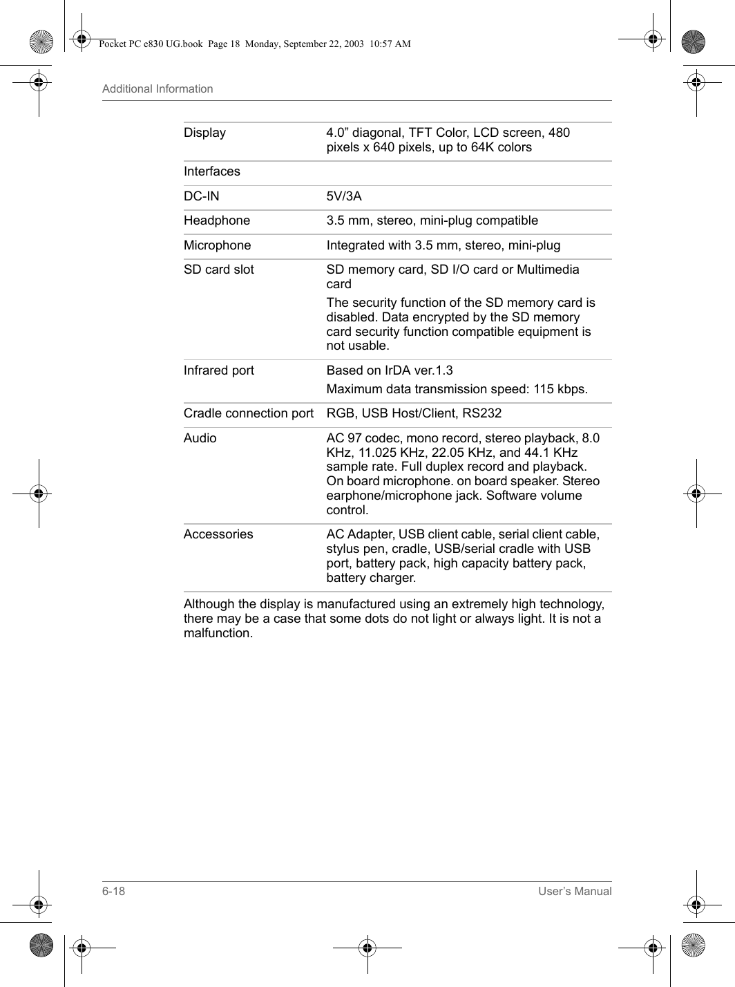 6-18 User’s ManualAdditional InformationAlthough the display is manufactured using an extremely high technology, there may be a case that some dots do not light or always light. It is not a malfunction.Display 4.0” diagonal, TFT Color, LCD screen, 480 pixels x 640 pixels, up to 64K colorsInterfacesDC-IN 5V/3AHeadphone 3.5 mm, stereo, mini-plug compatibleMicrophone Integrated with 3.5 mm, stereo, mini-plugSD card slot SD memory card, SD I/O card or Multimedia cardThe security function of the SD memory card is disabled. Data encrypted by the SD memory card security function compatible equipment is not usable.Infrared port Based on IrDA ver.1.3 Maximum data transmission speed: 115 kbps.Cradle connection port RGB, USB Host/Client, RS232Audio AC 97 codec, mono record, stereo playback, 8.0 KHz, 11.025 KHz, 22.05 KHz, and 44.1 KHz sample rate. Full duplex record and playback. On board microphone. on board speaker. Stereo earphone/microphone jack. Software volume control.Accessories AC Adapter, USB client cable, serial client cable, stylus pen, cradle, USB/serial cradle with USB port, battery pack, high capacity battery pack, battery charger.Pocket PC e830 UG.book  Page 18  Monday, September 22, 2003  10:57 AM