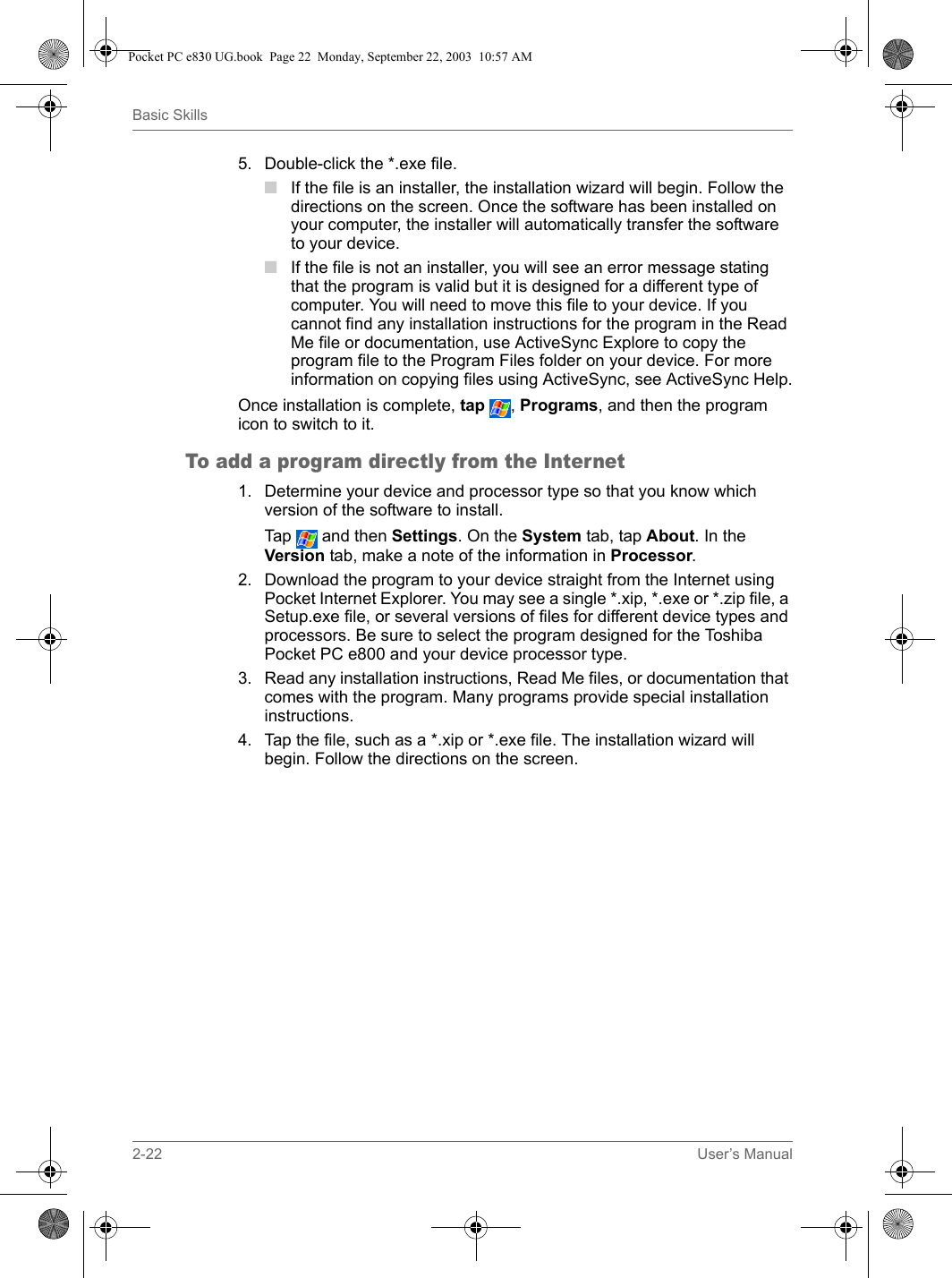 2-22 User’s ManualBasic Skills5. Double-click the *.exe file.■If the file is an installer, the installation wizard will begin. Follow the directions on the screen. Once the software has been installed on your computer, the installer will automatically transfer the software to your device.■If the file is not an installer, you will see an error message stating that the program is valid but it is designed for a different type of computer. You will need to move this file to your device. If you cannot find any installation instructions for the program in the Read Me file or documentation, use ActiveSync Explore to copy the program file to the Program Files folder on your device. For more information on copying files using ActiveSync, see ActiveSync Help.Once installation is complete, tap , Programs, and then the program icon to switch to it.To add a program directly from the Internet1. Determine your device and processor type so that you know which version of the software to install.Tap  and then Settings. On the System tab, tap About. In the Version tab, make a note of the information in Processor.2. Download the program to your device straight from the Internet using Pocket Internet Explorer. You may see a single *.xip, *.exe or *.zip file, a Setup.exe file, or several versions of files for different device types and processors. Be sure to select the program designed for the Toshiba Pocket PC e800 and your device processor type.3. Read any installation instructions, Read Me files, or documentation that comes with the program. Many programs provide special installation instructions.4. Tap the file, such as a *.xip or *.exe file. The installation wizard will begin. Follow the directions on the screen.Pocket PC e830 UG.book  Page 22  Monday, September 22, 2003  10:57 AM