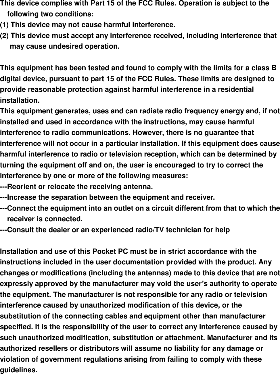  This device complies with Part 15 of the FCC Rules. Operation is subject to the following two conditions: (1) This device may not cause harmful interference. (2) This device must accept any interference received, including interference that may cause undesired operation.  This equipment has been tested and found to comply with the limits for a class B digital device, pursuant to part 15 of the FCC Rules. These limits are designed to provide reasonable protection against harmful interference in a residential installation. This equipment generates, uses and can radiate radio frequency energy and, if not installed and used in accordance with the instructions, may cause harmful interference to radio communications. However, there is no guarantee that interference will not occur in a particular installation. If this equipment does cause harmful interference to radio or television reception, which can be determined by turning the equipment off and on, the user is encouraged to try to correct the interference by one or more of the following measures: ---Reorient or relocate the receiving antenna. ---Increase the separation between the equipment and receiver. ---Connect the equipment into an outlet on a circuit different from that to which the receiver is connected. ---Consult the dealer or an experienced radio/TV technician for help  Installation and use of this Pocket PC must be in strict accordance with the instructions included in the user documentation provided with the product. Any changes or modifications (including the antennas) made to this device that are not expressly approved by the manufacturer may void the user’s authority to operate the equipment. The manufacturer is not responsible for any radio or television interference caused by unauthorized modification of this device, or the substitution of the connecting cables and equipment other than manufacturer specified. It is the responsibility of the user to correct any interference caused by such unauthorized modification, substitution or attachment. Manufacturer and its authorized resellers or distributors will assume no liability for any damage or violation of government regulations arising from failing to comply with these guidelines. 