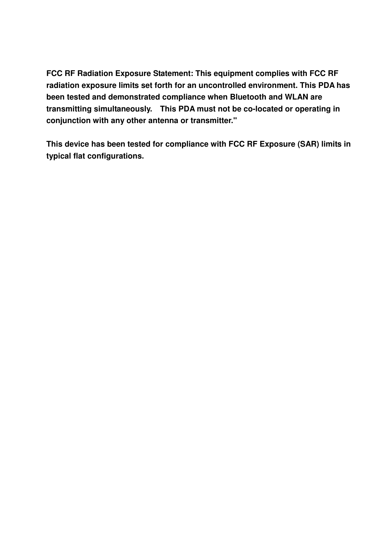  FCC RF Radiation Exposure Statement: This equipment complies with FCC RF radiation exposure limits set forth for an uncontrolled environment. This PDA has been tested and demonstrated compliance when Bluetooth and WLAN are transmitting simultaneously.    This PDA must not be co-located or operating in conjunction with any other antenna or transmitter.&quot;  This device has been tested for compliance with FCC RF Exposure (SAR) limits in typical flat configurations.  