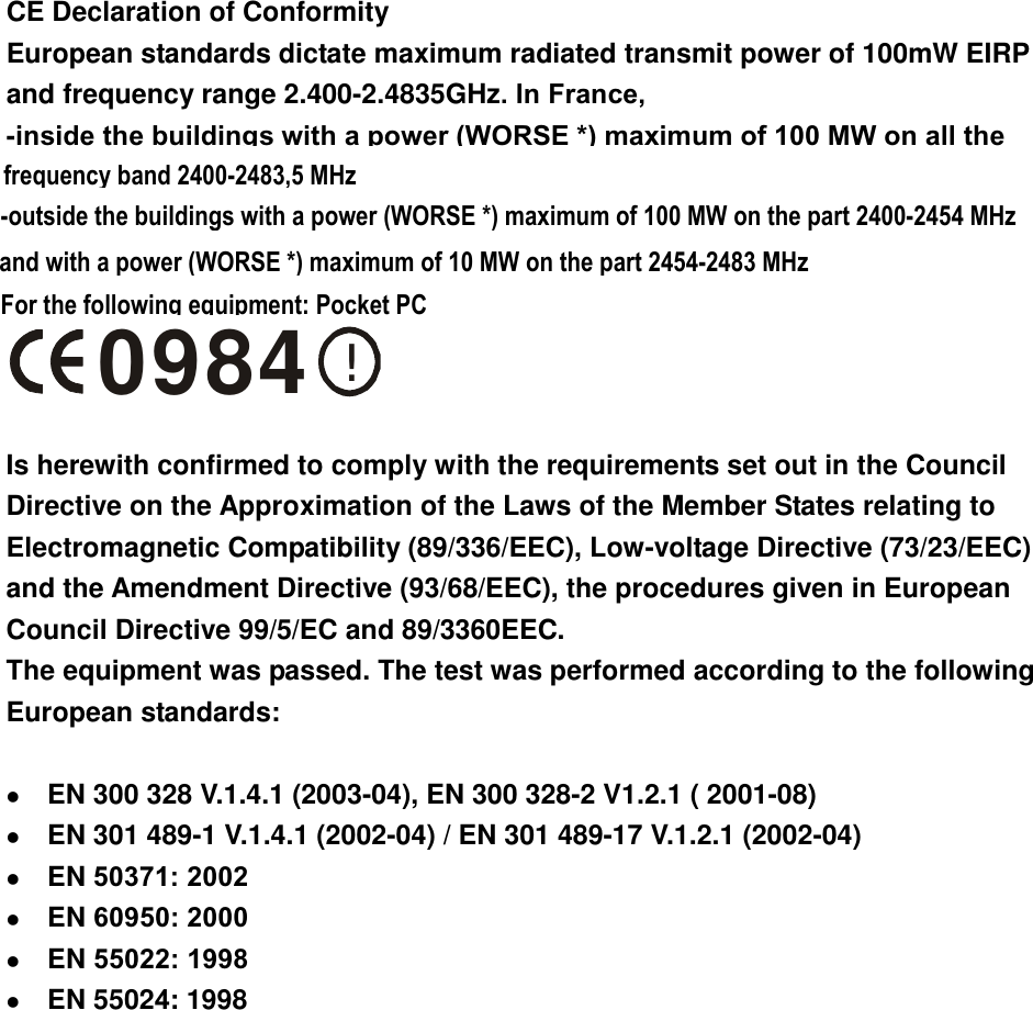  CE Declaration of Conformity European standards dictate maximum radiated transmit power of 100mW EIRP and frequency range 2.400-2.4835GHz. In France,   -inside the buildings with a power (WORSE *) maximum of 100 MW on all the     !0984  Is herewith confirmed to comply with the requirements set out in the Council Directive on the Approximation of the Laws of the Member States relating to Electromagnetic Compatibility (89/336/EEC), Low-voltage Directive (73/23/EEC) and the Amendment Directive (93/68/EEC), the procedures given in European Council Directive 99/5/EC and 89/3360EEC.   The equipment was passed. The test was performed according to the following European standards:    EN 300 328 V.1.4.1 (2003-04), EN 300 328-2 V1.2.1 ( 2001-08)   EN 301 489-1 V.1.4.1 (2002-04) / EN 301 489-17 V.1.2.1 (2002-04)   EN 50371: 2002  EN 60950: 2000  EN 55022: 1998  EN 55024: 1998  frequency band 2400-2483,5 MHz-outside the buildings with a power (WORSE *) maximum of 100 MW on the part 2400-2454 MHzFor the following equipment: Pocket PCand with a power (WORSE *) maximum of 10 MW on the part 2454-2483 MHz