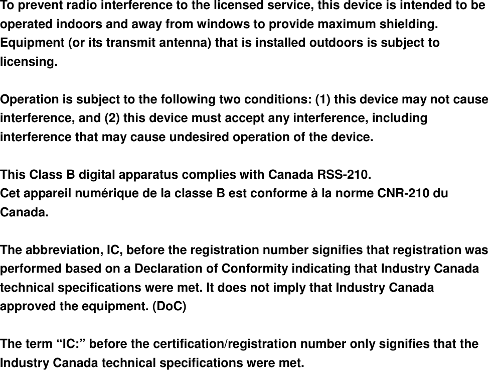  To prevent radio interference to the licensed service, this device is intended to be operated indoors and away from windows to provide maximum shielding. Equipment (or its transmit antenna) that is installed outdoors is subject to licensing.  Operation is subject to the following two conditions: (1) this device may not cause interference, and (2) this device must accept any interference, including interference that may cause undesired operation of the device.  This Class B digital apparatus complies with Canada RSS-210. Cet appareil numérique de la classe B est conforme à la norme CNR-210 du Canada.  The abbreviation, IC, before the registration number signifies that registration was performed based on a Declaration of Conformity indicating that Industry Canada technical specifications were met. It does not imply that Industry Canada approved the equipment. (DoC)  The term “IC:” before the certification/registration number only signifies that the Industry Canada technical specifications were met.  