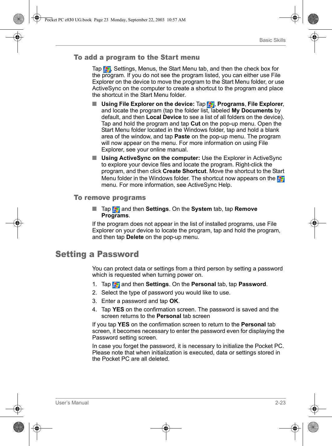 User’s Manual 2-23Basic SkillsTo add a program to the Start menuTap  , Settings, Menus, the Start Menu tab, and then the check box for the program. If you do not see the program listed, you can either use File Explorer on the device to move the program to the Start Menu folder, or use ActiveSync on the computer to create a shortcut to the program and place the shortcut in the Start Menu folder.■Using File Explorer on the device: Tap  ,  Programs, File Explorer, and locate the program (tap the folder list, labeled My Documents by default, and then Local Device to see a list of all folders on the device). Tap and hold the program and tap Cut on the pop-up menu. Open the Start Menu folder located in the Windows folder, tap and hold a blank area of the window, and tap Paste on the pop-up menu. The program will now appear on the menu. For more information on using File Explorer, see your online manual.■Using ActiveSync on the computer: Use the Explorer in ActiveSync to explore your device files and locate the program. Right-click the program, and then click Create Shortcut. Move the shortcut to the Start Menu folder in the Windows folder. The shortcut now appears on the   menu. For more information, see ActiveSync Help. To remove programs■Tap  and then Settings. On the System tab, tap Remove Programs.If the program does not appear in the list of installed programs, use File Explorer on your device to locate the program, tap and hold the program, and then tap Delete on the pop-up menu.Setting a PasswordYou can protect data or settings from a third person by setting a password which is requested when turning power on.1. Tap  and then Settings. On the Personal tab, tap Password.2. Select the type of password you would like to use.3. Enter a password and tap OK.4. Tap YES on the confirmation screen. The password is saved and the screen returns to the Personal tab screenIf you tap YES on the confirmation screen to return to the Personal tab screen, it becomes necessary to enter the password even for displaying the Password setting screen.In case you forget the password, it is necessary to initialize the Pocket PC. Please note that when initialization is executed, data or settings stored in the Pocket PC are all deleted.Pocket PC e830 UG.book  Page 23  Monday, September 22, 2003  10:57 AM