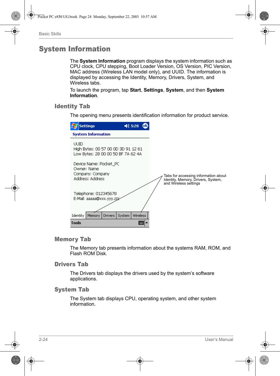 2-24 User’s ManualBasic SkillsSystem InformationThe System Information program displays the system information such as CPU clock, CPU stepping, Boot Loader Version, OS Version, PIC Version, MAC address (Wireless LAN model only), and UUID. The information is displayed by accessing the Identity, Memory, Drivers, System, and Wireless tabs.To launch the program, tap Start, Settings, System, and then System Information.Identity TabThe opening menu presents identification information for product service.Memory TabThe Memory tab presents information about the systems RAM, ROM, and Flash ROM Disk.Drivers TabThe Drivers tab displays the drivers used by the system’s software applications.System TabThe System tab displays CPU, operating system, and other system information.Tabs for accessing information about Identity, Memory, Drivers, System, and Wireless settingsPocket PC e830 UG.book  Page 24  Monday, September 22, 2003  10:57 AM