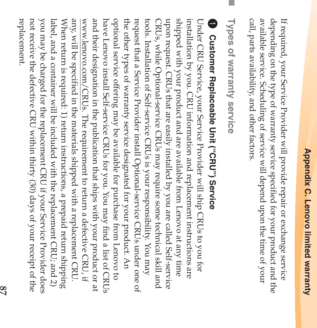 Appendix C. Lenovo limited warranty87If required, your Service Provider will provide repair or exchange service depending on the type of warranty service specified for your product and the available service. Scheduling of service will depend upon the time of your call, parts availability, and other factors.Types of warranty service1Customer Replaceable Unit (“CRU”) ServiceUnder CRU Service, your Service Provider will ship CRUs to you for installation by you. CRU information and replacement instructions are shipped with your product and are available from Lenovo at any time upon request. CRUs that are easily installed by you are called Self-service CRUs, while Optional-service CRUs may require some technical skill and tools. Installation of Self-service CRUs is your responsibility. You may request that a Service Provider install Optional-service CRUs under one of the other types of warranty service designated for your product. An optional service offering may be available for purchase from Lenovo to have Lenovo install Self-service CRUs for you. You may find a list of CRUs and their designation in the publication that ships with your product or at www.lenovo.com/CRUs. The requirement to return a defective CRU, if any, will be specified in the materials shipped with a replacement CRU. When return is required: 1) return instructions, a prepaid return shipping label, and a container will be included with the replacement CRU; and 2) you may be charged for the replacement CRU if your Service Provider does not receive the defective CRU within thirty (30) days of your receipt of the replacement.