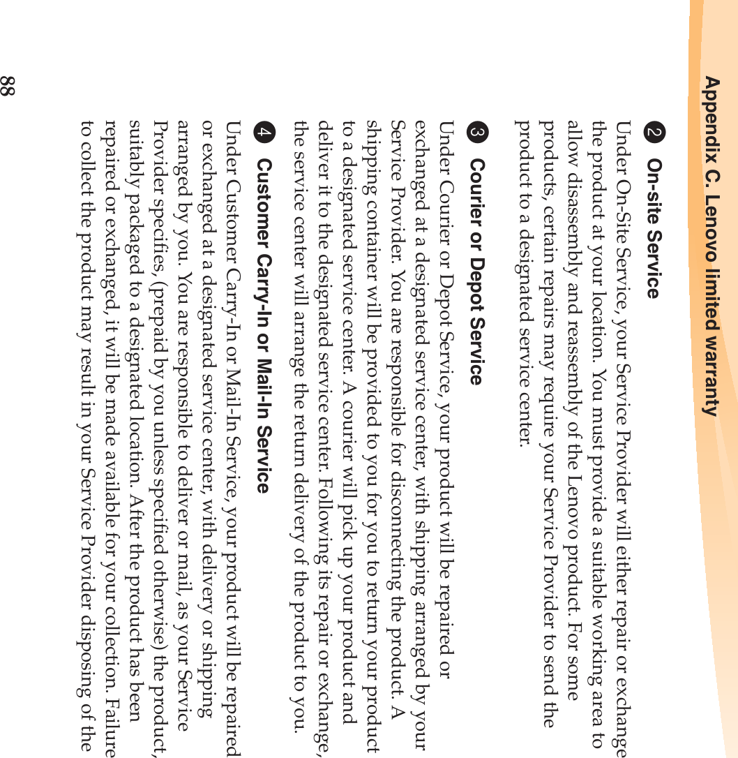 88Appendix C. Lenovo limited warranty2On-site ServiceUnder On-Site Service, your Service Provider will either repair or exchange the product at your location. You must provide a suitable working area to allow disassembly and reassembly of the Lenovo product. For some products, certain repairs may require your Service Provider to send the product to a designated service center.3Courier or Depot ServiceUnder Courier or Depot Service, your product will be repaired or exchanged at a designated service center, with shipping arranged by your Service Provider. You are responsible for disconnecting the product. A shipping container will be provided to you for you to return your product to a designated service center. A courier will pick up your product and deliver it to the designated service center. Following its repair or exchange, the service center will arrange the return delivery of the product to you.4Customer Carry-In or Mail-In ServiceUnder Customer Carry-In or Mail-In Service, your product will be repaired or exchanged at a designated service center, with delivery or shipping arranged by you. You are responsible to deliver or mail, as your Service Provider specifies, (prepaid by you unless specified otherwise) the product, suitably packaged to a designated location. After the product has been repaired or exchanged, it will be made available for your collection. Failure to collect the product may result in your Service Provider disposing of the 