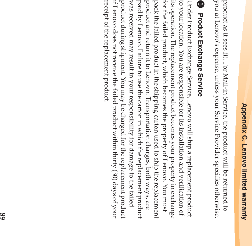Appendix C. Lenovo limited warranty89product as it sees fit. For Mail-in Service, the product will be returned to you at Lenovo&apos;s expense, unless your Service Provider specifies otherwise.5Product Exchange ServiceUnder Product Exchange Service, Lenovo will ship a replacement product to your location. You are responsible for its installation and verification of its operation. The replacement product becomes your property in exchange for the failed product, which becomes the property of Lenovo. You must pack the failed product in the shipping carton used to ship the replacement product and return it to Lenovo. Transportation charges, both ways, are paid by Lenovo. Failure to use the carton in which the replacement product was received may result in your responsibility for damage to the failed product during shipment. You may be charged for the replacement product if Lenovo does not receive the failed product within thirty (30) days of your receipt of the replacement product.