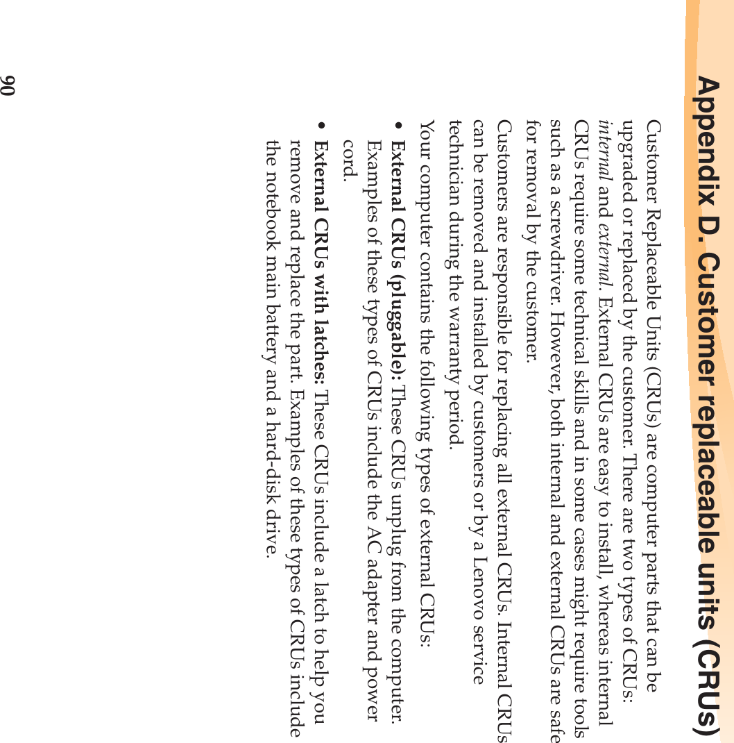90Appendix D. Customer replaceable units (CRUs)Customer Replaceable Units (CRUs) are computer parts that can be upgraded or replaced by the customer. There are two types of CRUs: internal and external. External CRUs are easy to install, whereas internal CRUs require some technical skills and in some cases might require tools such as a screwdriver. However, both internal and external CRUs are safe for removal by the customer.Customers are responsible for replacing all external CRUs. Internal CRUs can be removed and installed by customers or by a Lenovo service technician during the warranty period.Your computer contains the following types of external CRUs:•External CRUs (pluggable): These CRUs unplug from the computer. Examples of these types of CRUs include the AC adapter and power cord.•External CRUs with latches: These CRUs include a latch to help you remove and replace the part. Examples of these types of CRUs include the notebook main battery and a hard-disk drive.