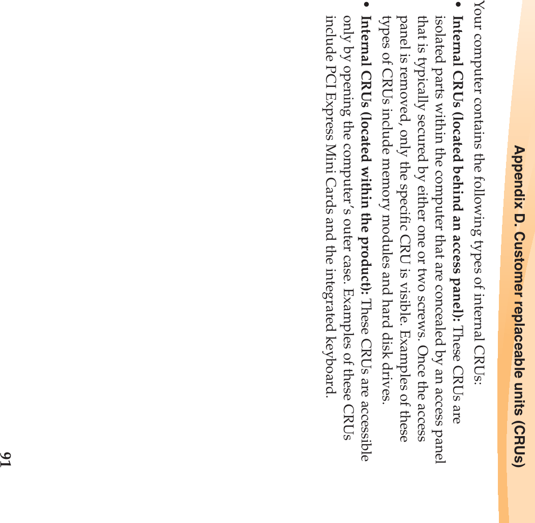 Appendix D. Customer replaceable units (CRUs)91Your computer contains the following types of internal CRUs:•Internal CRUs (located behind an access panel): These CRUs are isolated parts within the computer that are concealed by an access panel that is typically secured by either one or two screws. Once the access panel is removed, only the specific CRU is visible. Examples of these types of CRUs include memory modules and hard disk drives.•Internal CRUs (located within the product): These CRUs are accessible only by opening the computer’s outer case. Examples of these CRUs include PCI Express Mini Cards and the integrated keyboard.
