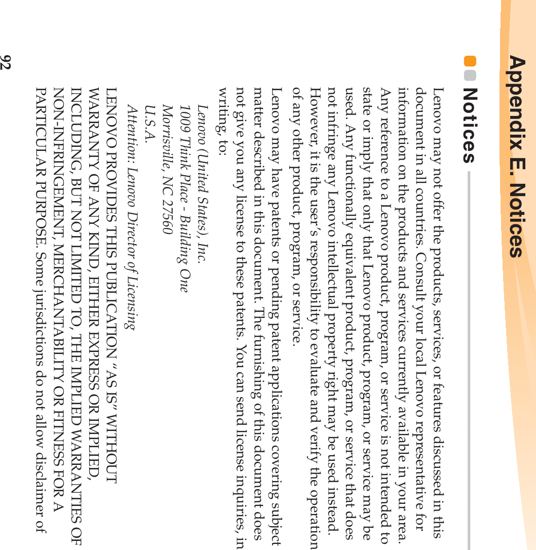 92Appendix E. NoticesNotices  - - - - - - - - - - - - - - - - - - - - - - - - - - - - - - - - - - - - - - - - - - - - - - - - - - - - - - - - - - - - - - - - - - - - - - - - - - - - - - - - - - - - - - - - - - - - - - Lenovo may not offer the products, services, or features discussed in this document in all countries. Consult your local Lenovo representative for information on the products and services currently available in your area. Any reference to a Lenovo product, program, or service is not intended to state or imply that only that Lenovo product, program, or service may be used. Any functionally equivalent product, program, or service that does not infringe any Lenovo intellectual property right may be used instead. However, it is the user’s responsibility to evaluate and verify the operation of any other product, program, or service.Lenovo may have patents or pending patent applications covering subject matter described in this document. The furnishing of this document does not give you any license to these patents. You can send license inquiries, in writing, to:Lenovo (United States), Inc. 1009 Think Place - Building One Morrisville, NC 27560 U.S.A. Attention: Lenovo Director of LicensingLENOVO PROVIDES THIS PUBLICATION “AS IS” WITHOUT WARRANTY OF ANY KIND, EITHER EXPRESS OR IMPLIED, INCLUDING, BUT NOT LIMITED TO, THE IMPLIED WARRANTIES OF NON-INFRINGEMENT, MERCHANTABILITY OR FITNESS FOR A PARTICULAR PURPOSE. Some jurisdictions do not allow disclaimer of 
